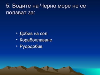 5. Водите на Черно море не се
ползват за:


   •   Добив на сол
   •   Корабоплаване
   •   Рудодобив
 