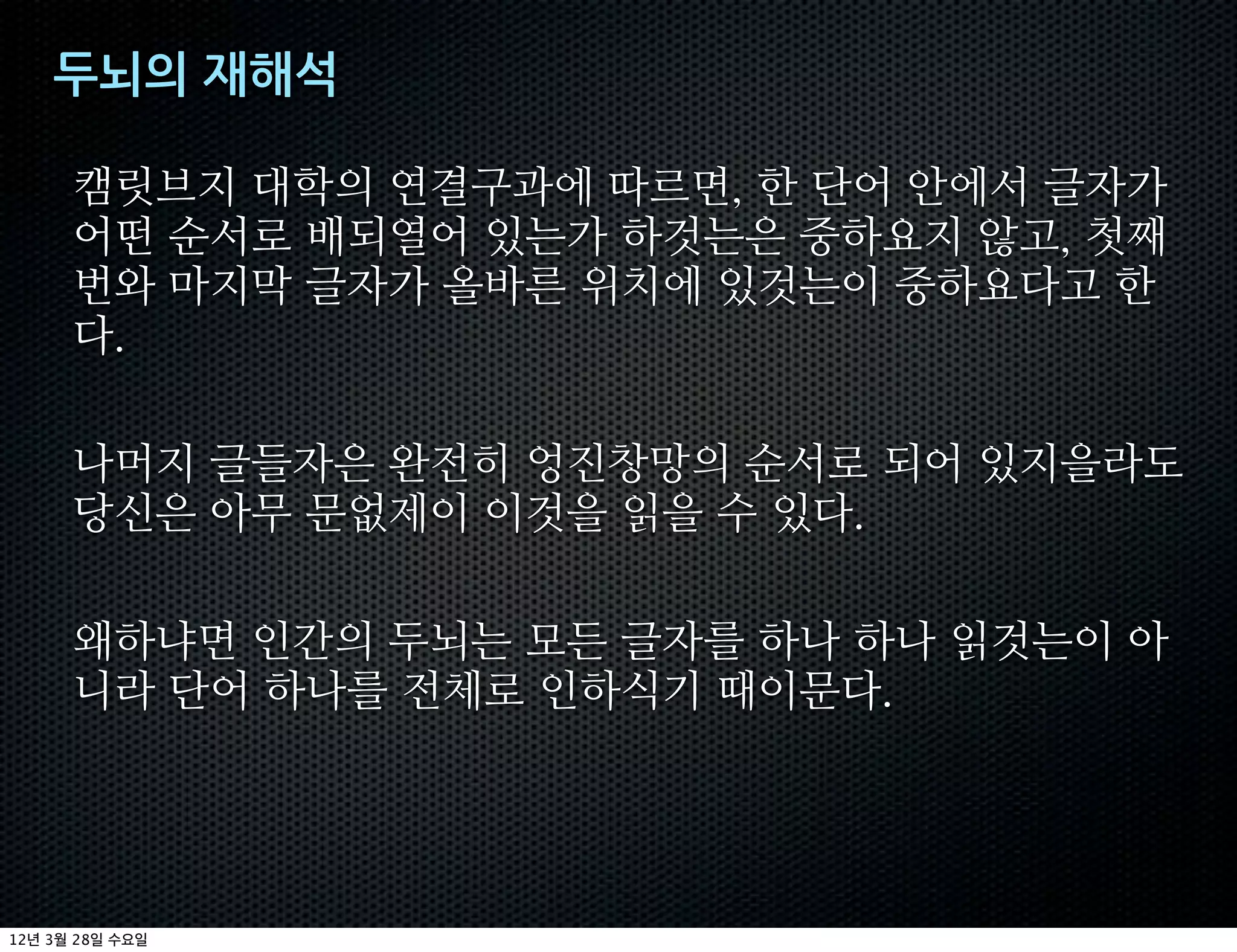 두뇌의+재해석

         캠릿브지 대학의 연결구과에 따르면 한 단어 안에서 글자가
         어떤 순서로 배되열어 있는가 하것는은 중하요지 않고 첫째
         번와 마지막 글자가 올바른 위치에 있것는이 중하요다고 한
         다

         나머지 글들자은 완전히 엉진창망의 순서로 되어 있지을라도
         당신은 아무 문없제이 이것을 읽을 수 있다

         왜하냐면 인간의 두뇌는 모든 글자를 하나 하나 읽것는이 아
         니라 단어 하나를 전체로 인하식기 때이문다




12   3   28
 