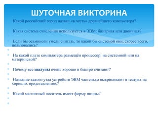 ШУТОЧНАЯ ВИКТОРИНА
∗    Какой российский город назван «в честь» древнейшего компьютера?
∗    
∗    Какая система счисления используется в ЭВМ: бинарная или двоичная?
∗    
∗    Если бы осьминоги умели считать, то какой бы системой они, скорее всего, 
    пользовались?
∗    
∗    На какой плате компьютера размещён процессор: на системной или на 
    материнской?
∗    
∗    Почему все шалуны очень хорошо и быстро считают?
∗    
∗    Название какого узла устройств ЭВМ частенько выкрикивают в театрах на 
    хороших представлениях?
∗    
∗    Какой магнитный носитель имеет форму пиццы?
∗    
∗    
 