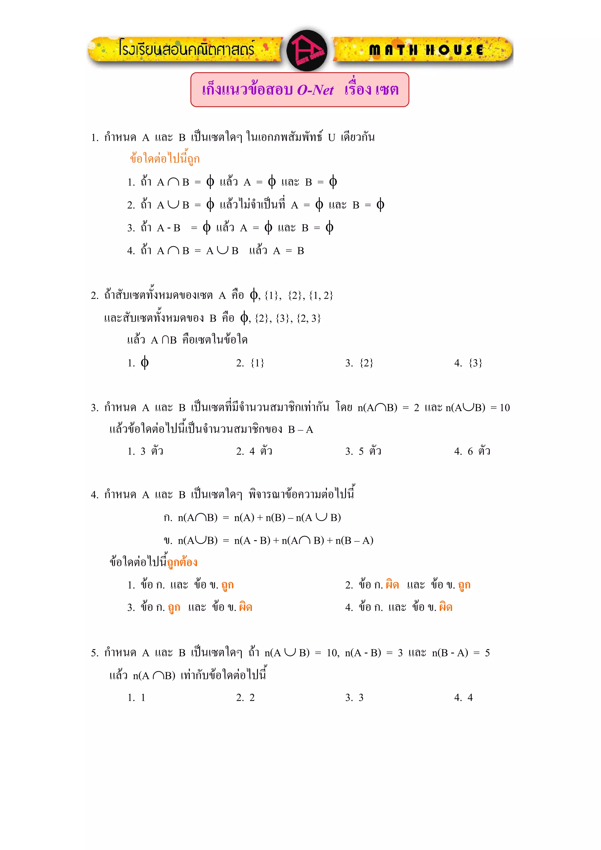 เก็งแนวขอสอบ O-Net เรือง เซต
                                              ่

1. กําหนด A และ B เปนเซตใดๆ ในเอกภพสัมพัทธ U เดียวกัน
        ขอใดตอไปนีถูก
                     ้
        1. ถา A ∩ B = φ แลว A = φ และ B = φ
        2. ถา A ∪ B = φ แลวไมจําเปนที่ A = φ และ B = φ
        3. ถา A - B = φ แลว A = φ และ B = φ
        4. ถา A ∩ B = A ∪ B แลว A = B

2. ถาสับเซตทั้งหมดของเซต A คือ φ, {1}, {2}, {1, 2}
   และสับเซตทั้งหมดของ B คือ φ, {2}, {3}, {2, 3}
         แลว A ∩B คือเซตในขอใด
         1. φ                 2. {1}                3. {2}                 4. {3}

3. กําหนด A และ B เปนเซตที่มีจํานวนสมาชิกเทากัน โดย n(A∩B) = 2 และ n(A∪B) = 10
    แลวขอใดตอไปนี้เปนจํานวนสมาชิกของ B – A
        1. 3 ตัว               2. 4 ตัว             3. 5 ตัว           4. 6 ตัว

4. กําหนด A และ B เปนเซตใดๆ พิจารณาขอความตอไปนี้
                ก. n(A∩B) = n(A) + n(B) – n(A ∪ B)
                ข. n(A∪B) = n(A - B) + n(A∩ B) + n(B – A)
    ขอใดตอไปนี้ถูกตอง
        1. ขอ ก. และ ขอ ข. ถูก                   2. ขอ ก. ผิด และ ขอ ข. ถูก
        3. ขอ ก. ถูก และ ขอ ข. ผิด               4. ขอ ก. และ ขอ ข. ผิด

5. กําหนด A และ B เปนเซตใดๆ ถา n(A ∪ B) = 10, n(A - B) = 3 และ n(B - A) = 5
    แลว n(A ∩B) เทากับขอใดตอไปนี้
        1. 1                 2. 2               3. 3                  4. 4
 