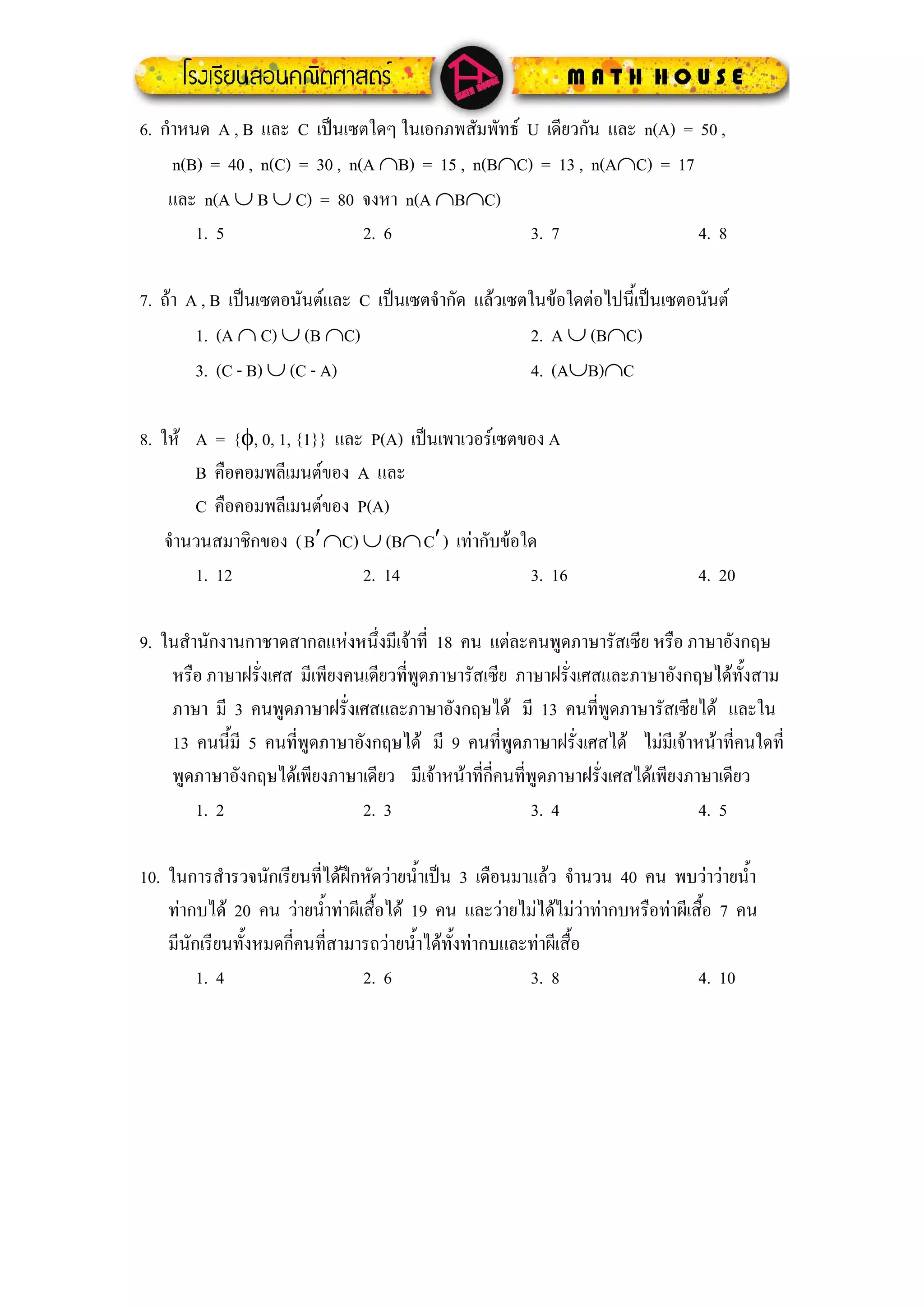 6. กําหนด A , B และ C เปนเซตใดๆ ในเอกภพสัมพัทธ U เดียวกัน และ n(A) = 50 ,
     n(B) = 40 , n(C) = 30 , n(A ∩B) = 15 , n(B∩C) = 13 , n(A∩C) = 17
    และ n(A ∪ B ∪ C) = 80 จงหา n(A ∩B∩C)
        1. 5                   2. 6               3. 7                 4. 8

7. ถา A , B เปนเซตอนันตและ C เปนเซตจํากัด แลวเซตในขอใดตอไปนี้เปนเซตอนันต
        1. (A ∩ C) ∪ (B ∩C)                          2. A ∪ (B∩C)
        3. (C - B) ∪ (C - A)                         4. (A∪B)∩C

8. ให A = {φ, 0, 1, {1}} และ P(A) เปนเพาเวอรเซตของ A
        B คือคอมพลีเมนตของ A และ
        C คือคอมพลีเมนตของ P(A)
    จํานวนสมาชิกของ ( B′ ∩C) ∪ (B∩ C′ ) เทากับขอใด
        1. 12                2. 14                 3. 16                        4. 20

9. ในสํานักงานกาชาดสากลแหงหนึ่งมีเจาที่ 18 คน แตละคนพูดภาษารัสเซีย หรือ ภาษาอังกฤษ
    หรือ ภาษาฝรั่งเศส มีเพียงคนเดียวที่พดภาษารัสเซีย ภาษาฝรั่งเศสและภาษาอังกฤษไดทั้งสาม
                                        ู
    ภาษา มี 3 คนพูดภาษาฝรั่งเศสและภาษาอังกฤษได มี 13 คนที่พูดภาษารัสเซียได และใน
    13 คนนี้มี 5 คนที่พูดภาษาอังกฤษได มี 9 คนทีพูดภาษาฝรั่งเศสได ไมมีเจาหนาที่คนใดที่
                                                   ่
    พูดภาษาอังกฤษไดเพียงภาษาเดียว มีเจาหนาทีกี่คนที่พูดภาษาฝรั่งเศสไดเพียงภาษาเดียว
                                                ่
        1. 2                   2. 3                    3. 4                     4. 5

10. ในการสํารวจนักเรียนทีไดฝกหัดวายน้ําเปน 3 เดือนมาแลว จํานวน 40 คน พบวาวายน้ํา
                           ่
    ทากบได 20 คน วายน้าทาผีเสื้อได 19 คน และวายไมไดไมวาทากบหรือทาผีเสื้อ 7 คน
                             ํ
    มีนักเรียนทั้งหมดกี่คนทีสามารถวายน้าไดทั้งทากบและทาผีเสื้อ
                               ่         ํ
         1. 4                    2. 6                   3. 8                     4. 10
 