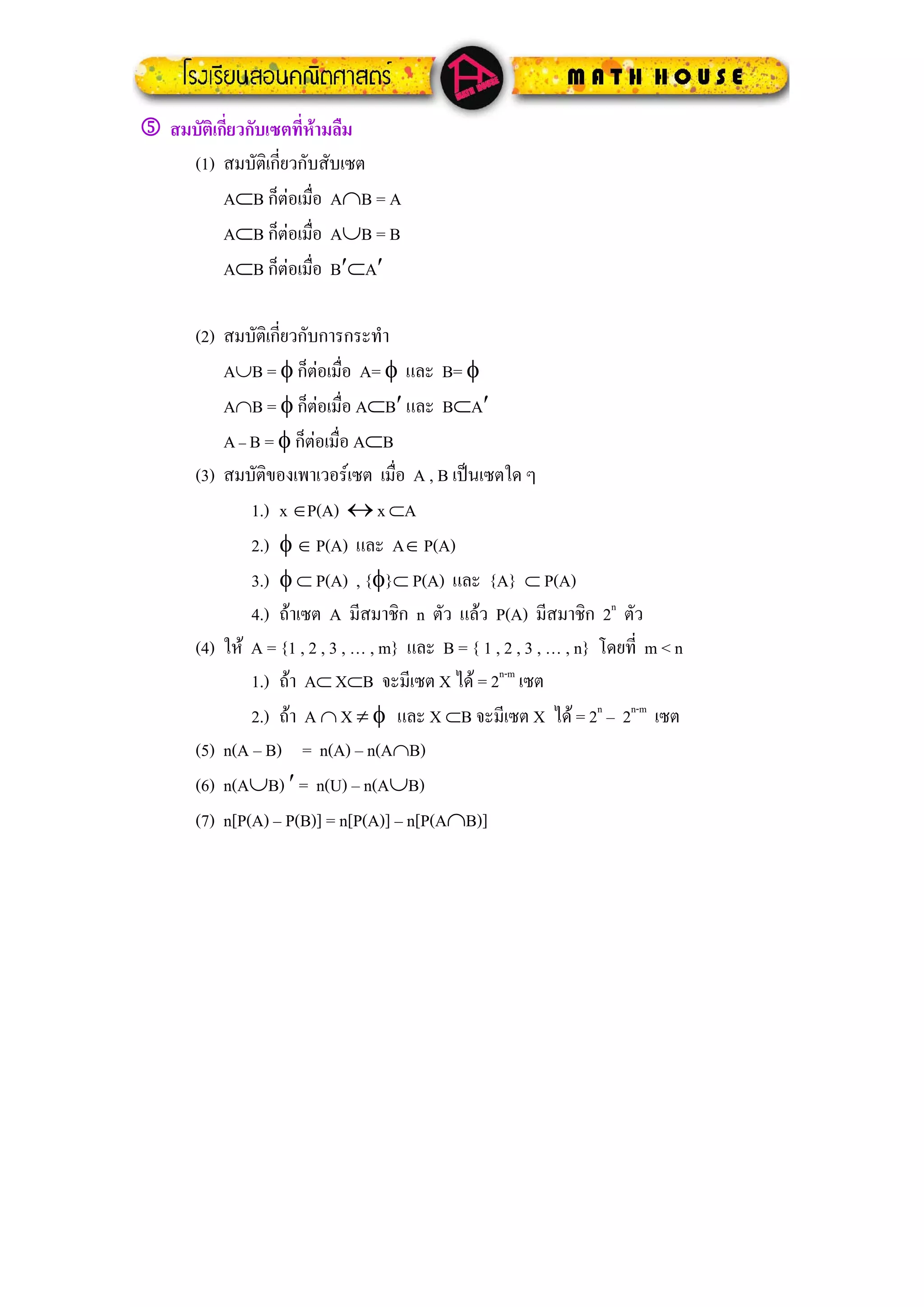 5 สมบัติเกี่ยวกับเซตที่หามลืม
    (1) สมบัติเกี่ยวกับสับเซต
          A⊂B ก็ตอเมือ A∩B = A
                        ่
          A⊂B ก็ตอเมือ A∪B = B
                          ่
          A⊂B ก็ตอเมือ B′⊂A′
                            ่

      (2) สมบัติเกี่ยวกับการกระทํา
          A∪B = φ ก็ตอเมื่อ A= φ และ B= φ
                           
          A∩B = φ ก็ตอเมื่อ A⊂B′ และ B⊂A′
                             
          A – B = φ ก็ตอเมื่อ A⊂B
                         
      (3) สมบัติของเพาเวอรเซต เมื่อ A , B เปนเซตใด ๆ
              1.) x ∈P(A) ↔ x ⊂A
              2.) φ ∈ P(A) และ A∈ P(A)
              3.) φ ⊂ P(A) , {φ}⊂ P(A) และ {A} ⊂ P(A)
              4.) ถาเซต A มีสมาชิก n ตัว แลว P(A) มีสมาชิก 2n ตัว
      (4) ให A = {1 , 2 , 3 , … , m} และ B = { 1 , 2 , 3 , … , n} โดยที่ m < n
              1.) ถา A⊂ X⊂B จะมีเซต X ได = 2n-m เซต
              2.) ถา A ∩ X ≠ φ และ X ⊂B จะมีเซต X ได = 2n – 2n-m เซต
      (5) n(A – B) = n(A) – n(A∩B)
      (6) n(A∪B) ′ = n(U) – n(A∪B)
      (7) n[P(A) – P(B)] = n[P(A)] – n[P(A∩B)]
 