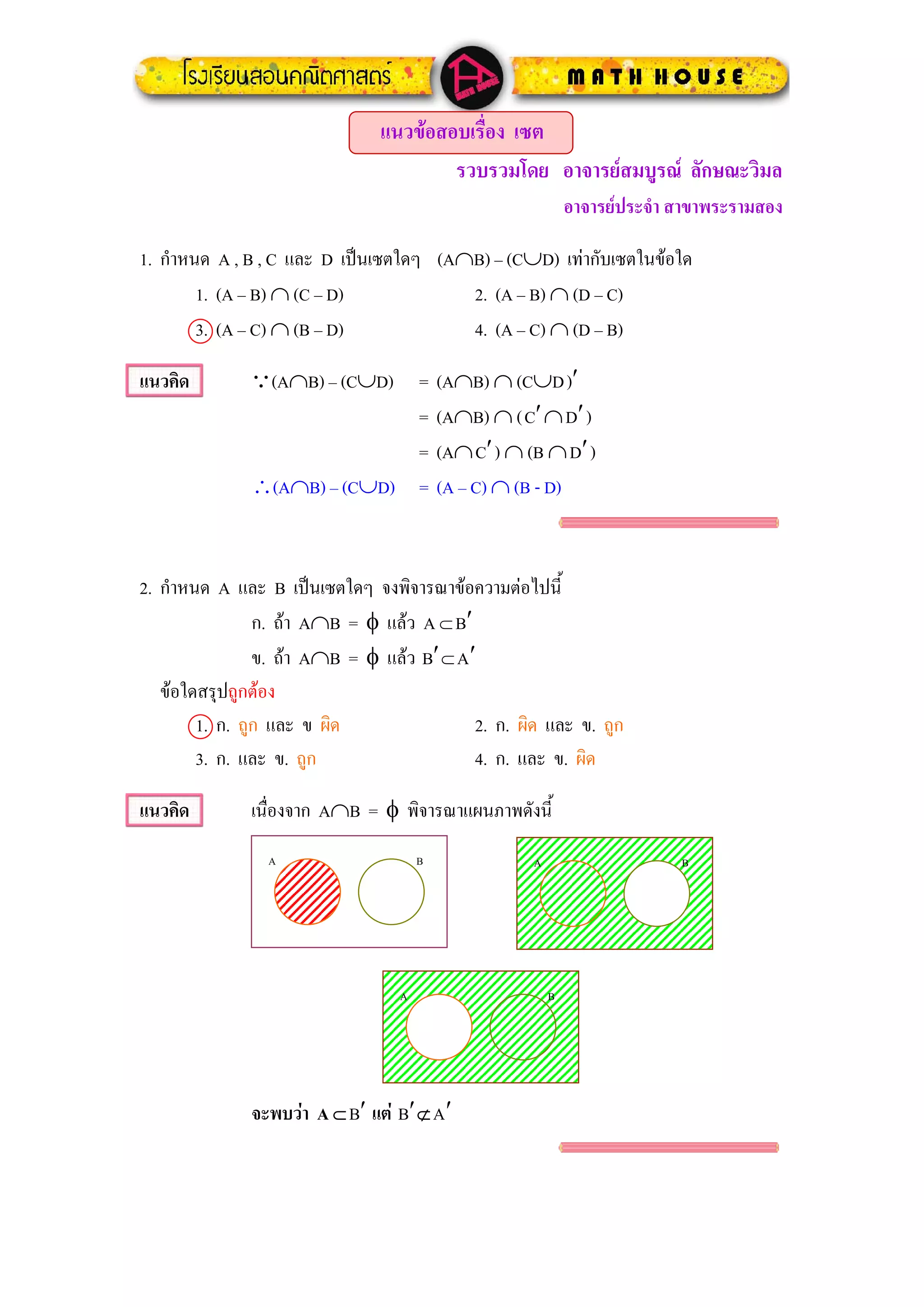 แนวขอสอบเรื่อง เซต
                                       รวบรวมโดย อาจารยสมบูรณ ลักษณะวิมล
                                                             อาจารยประจํา สาขาพระรามสอง

1. กําหนด A , B , C และ D เปนเซตใดๆ (A∩B) – (C∪D) เทากับเซตในขอใด
        1. (A – B) ∩ (C – D)            2. (A – B) ∩ (D – C)
        3. (A – C) ∩ (B – D)            4. (A – C) ∩ (D – B)

แนวคิด        Q(A∩B) – (C∪D) =           (A∩B) ∩ (C∪D )′
                             =           (A∩B) ∩ ( C′ ∩ D′ )
                             =           (A∩ C′ ) ∩ (B ∩ D′ )
              ∴(A∩B) – (C∪D) =           (A – C) ∩ (B - D)



2. กําหนด A และ B เปนเซตใดๆ จงพิจารณาขอความตอไปนี้
                ก. ถา A∩B = φ แลว A ⊂ B′
                ข. ถา A∩B = φ แลว B′ ⊂ A′
   ขอใดสรุปถูกตอง
        1. ก. ถูก และ ข ผิด                2. ก. ผิด และ ข. ถูก
        3. ก. และ ข. ถูก                   4. ก. และ ข. ผิด

แนวคิด        เนื่องจาก A∩B = φ พิจารณาแผนภาพดังนี้
                A                    B               A                     B




                                 A                       B




              จะพบวา A ⊂ B′ แต B′ ⊄ A′
 