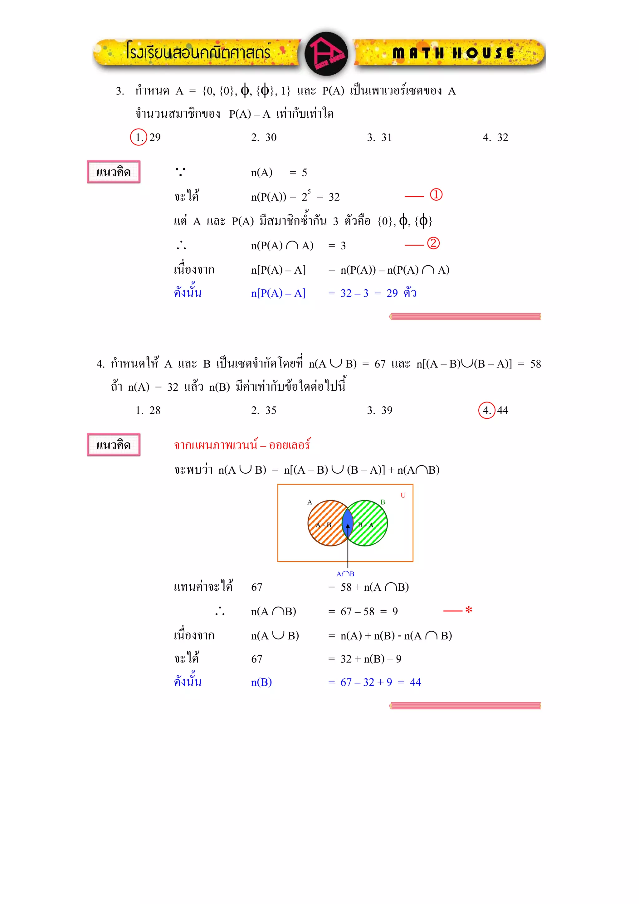 3. กําหนด A = {0, {0}, φ, {φ}, 1} และ P(A) เปนเพาเวอรเซตของ A
      จํานวนสมาชิกของ P(A) – A เทากับเทาใด
      1. 29                 2. 30                 3. 31                   4. 32

แนวคิด        Q            n(A) = 5
              จะได        n(P(A)) = 25 = 32                ⎯1
              แต A และ P(A) มีสมาชิกซ้ํากัน 3 ตัวคือ {0}, φ, {φ}
              ∴            n(P(A) ∩ A) = 3                  ⎯2
              เนื่องจาก    n[P(A) – A] = n(P(A)) – n(P(A) ∩ A)
              ดังนั้น      n[P(A) – A] = 32 – 3 = 29 ตัว



4. กําหนดให A และ B เปนเซตจํากัดโดยที่ n(A ∪ B) = 67 และ n[(A – B)∪(B – A)] = 58
   ถา n(A) = 32 แลว n(B) มีคาเทากับขอใดตอไปนี้
        1. 28                  2. 35                 3. 39             4. 44

แนวคิด        จากแผนภาพเวนน – ออยเลอร
              จะพบวา n(A ∪ B) = n[(A – B) ∪ (B – A)] + n(A∩B)
                                                                 U
                                       A                     B

                                           A-B         B-A



                                                 A∩B
              แทนคาจะได   67               =   58 + n(A ∩B)
                       ∴    n(A ∩B)          =   67 – 58 = 9         ⎯∗
              เนื่องจาก     n(A ∪ B)         =   n(A) + n(B) - n(A ∩ B)
              จะได         67               =   32 + n(B) – 9
              ดังนั้น       n(B)             =   67 – 32 + 9 = 44
 