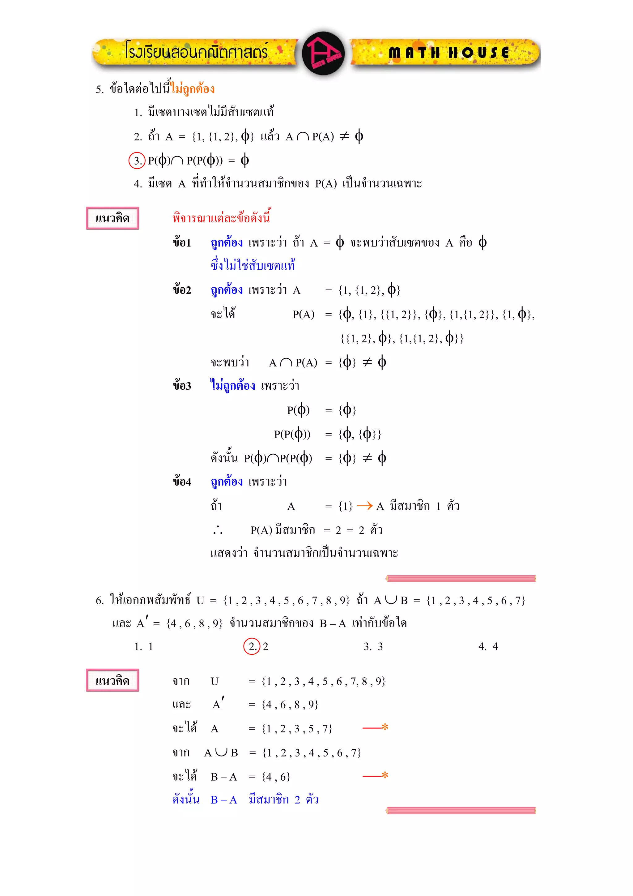 5. ขอใดตอไปนี้ไมถูกตอง
        1. มีเซตบางเซตไมมีสับเซตแท
        2. ถา A = {1, {1, 2}, φ} แลว A ∩ P(A) ≠ φ
        3. P(φ)∩ P(P(φ)) = φ
        4. มีเซต A ที่ทําใหจํานวนสมาชิกของ P(A) เปนจํานวนเฉพาะ

แนวคิด           พิจารณาแตละขอดังนี้
                 ขอ1 ถูกตอง เพราะวา ถา A = φ จะพบวาสับเซตของ A คือ φ
                        ซึ่งไมใชสับเซตแท
                 ขอ2 ถูกตอง เพราะวา A = {1, {1, 2}, φ}
                        จะได              P(A) = {φ, {1}, {{1, 2}}, {φ}, {1,{1, 2}}, {1, φ},
                                                  {{1, 2}, φ}, {1,{1, 2}, φ}}
                        จะพบวา A ∩ P(A) = {φ} ≠ φ
                 ขอ3 ไมถูกตอง เพราะวา
                                         P(φ) = {φ}
                                       P(P(φ)) = {φ, {φ}}
                        ดังนั้น P(φ)∩P(P(φ) = {φ} ≠ φ
                 ขอ4 ถูกตอง เพราะวา
                        ถา              A      = {1} → A มีสมาชิก 1 ตัว
                        ∴ P(A) มีสมาชิก = 2 = 2 ตัว
                        แสดงวา จํานวนสมาชิกเปนจํานวนเฉพาะ

6. ใหเอกภพสัมพัทธ U = {1 , 2 , 3 , 4 , 5 , 6 , 7 , 8 , 9} ถา A ∪ B = {1 , 2 , 3 , 4 , 5 , 6 , 7}
    และ A′ = {4 , 6 , 8 , 9} จํานวนสมาชิกของ B – A เทากับขอใด
        1. 1                     2. 2                         3. 3                    4. 4

แนวคิด           จาก U             = {1 , 2 , 3 , 4 , 5 , 6 , 7, 8 , 9}
                 และ A′            = {4 , 6 , 8 , 9}
                 จะได A           = {1 , 2 , 3 , 5 , 7}         ⎯∗
                 จาก A ∪ B         = {1 , 2 , 3 , 4 , 5 , 6 , 7}
                 จะได B – A       = {4 , 6}                     ⎯∗
                 ดังนั้น B – A     มีสมาชิก 2 ตัว
 