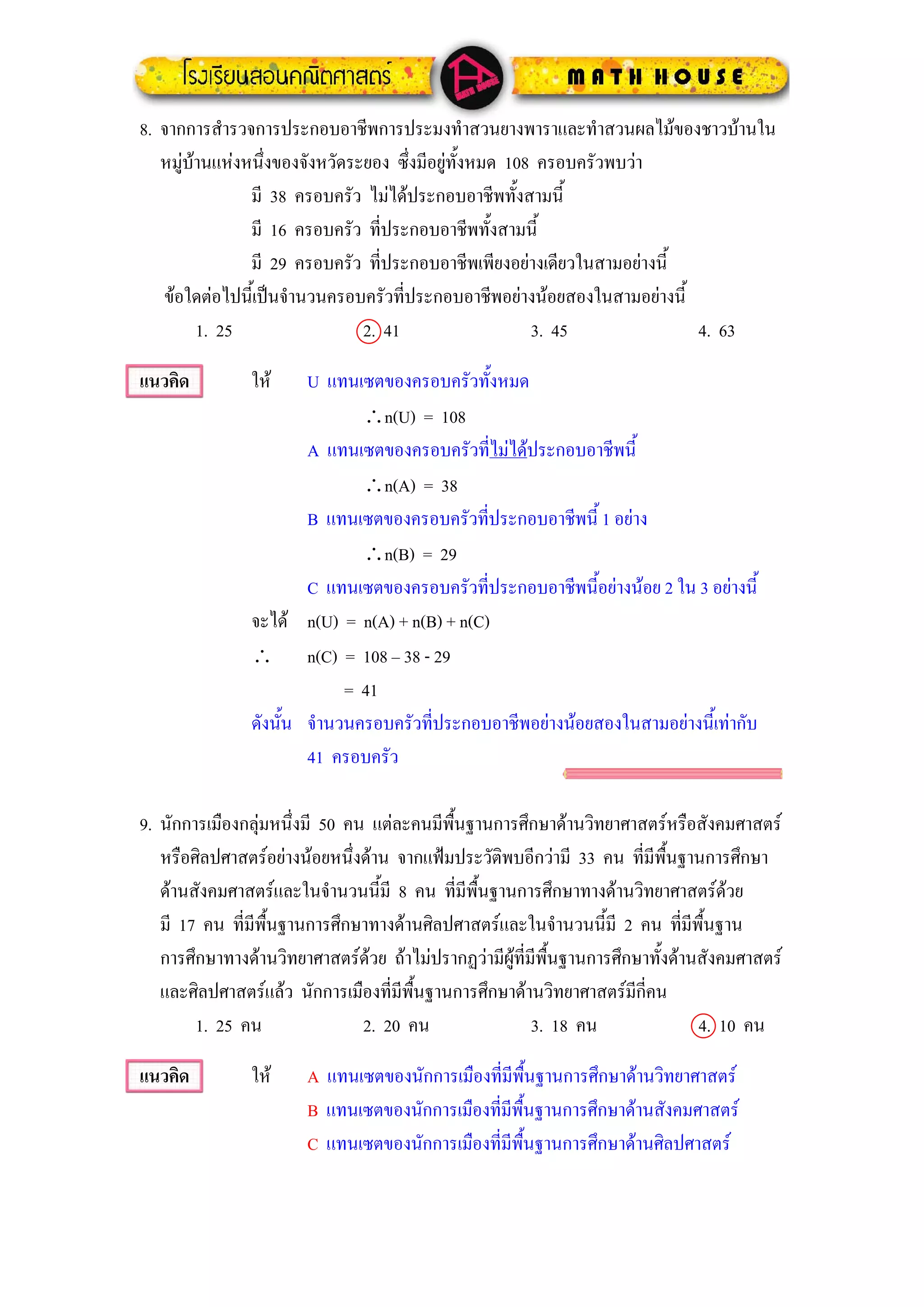 8. จากการสํารวจการประกอบอาชีพการประมงทําสวนยางพาราและทําสวนผลไมของชาวบานใน
   หมูบานแหงหนึ่งของจังหวัดระยอง ซึ่งมีอยูทั้งหมด 108 ครอบครัวพบวา
                มี 38 ครอบครัว ไมไดประกอบอาชีพทั้งสามนี้
                มี 16 ครอบครัว ที่ประกอบอาชีพทั้งสามนี้
                มี 29 ครอบครัว ที่ประกอบอาชีพเพียงอยางเดียวในสามอยางนี้
   ขอใดตอไปนี้เปนจํานวนครอบครัวที่ประกอบอาชีพอยางนอยสองในสามอยางนี้
         1. 25                  2. 41                    3. 45            4. 63

แนวคิด          ให     U แทนเซตของครอบครัวทั้งหมด
                               ∴n(U) = 108
                        A แทนเซตของครอบครัวที่ไมไดประกอบอาชีพนี้
                               ∴n(A) = 38
                        B แทนเซตของครอบครัวที่ประกอบอาชีพนี้ 1 อยาง
                               ∴n(B) = 29
                        C แทนเซตของครอบครัวที่ประกอบอาชีพนี้อยางนอย 2 ใน 3 อยางนี้
                จะได n(U) = n(A) + n(B) + n(C)
                ∴ n(C) = 108 – 38 - 29
                             = 41
                ดังนั้น จํานวนครอบครัวที่ประกอบอาชีพอยางนอยสองในสามอยางนี้เทากับ
                        41 ครอบครัว

9. นักการเมืองกลุมหนึ่งมี 50 คน แตละคนมีพื้นฐานการศึกษาดานวิทยาศาสตรหรือสังคมศาสตร
   หรือศิลปศาสตรอยางนอยหนึ่งดาน จากแฟมประวัตพบอีกวามี 33 คน ที่มีพื้นฐานการศึกษา
                                                  ิ
   ดานสังคมศาสตรและในจํานวนนี้มี 8 คน ที่มีพื้นฐานการศึกษาทางดานวิทยาศาสตรดวย
   มี 17 คน ที่มีพื้นฐานการศึกษาทางดานศิลปศาสตรและในจํานวนนี้มี 2 คน ทีมีพื้นฐาน
                                                                               ่
   การศึกษาทางดานวิทยาศาสตรดวย ถาไมปรากฏวามีผูที่มีพื้นฐานการศึกษาทั้งดานสังคมศาสตร
   และศิลปศาสตรแลว นักการเมืองที่มีพนฐานการศึกษาดานวิทยาศาสตรมีกี่คน
                                       ื้
        1. 25 คน                2. 20 คน                 3. 18 คน                4. 10 คน

แนวคิด          ให     A แทนเซตของนักการเมืองที่มีพื้นฐานการศึกษาดานวิทยาศาสตร
                        B แทนเซตของนักการเมืองที่มีพื้นฐานการศึกษาดานสังคมศาสตร
                        C แทนเซตของนักการเมืองที่มีพื้นฐานการศึกษาดานศิลปศาสตร
 