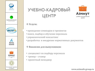 УЧЕБНО-КАДРОВЫЙ
      ЦЕНТР
 Услуги:

• проведение семинаров и тренингов
• поиск, подбор и обучение персонала
• управленческий консалтинг
• разработка и внедрение нормативных документов

 Вакансии для выпускников:

• специалист по подбору персонала
• тренер – стажер
• проектный менеджер


                                     www.azimuth-group.ru
 