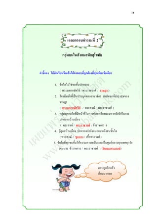 14




                         เฉลยกรอบคาถามที่ 2

                     กลุ่มคนในสังคมสมัยสุโขทัย



                ์ m
               ต o
 คาชี้แจง ให้นักเรียนขีดเส้นใต้คาตอบที่ถูกต้องที่สุดเพียงข้อเดียว



              ซ .c
             ไ k
              1. ข้อใดไม่ใช่ชนชั้นปกครอง


           ็บ o
                  ( พระมหากษัตริย์ / พระราชวงศ์ / ราษฎร )



         เว nn
              2. ใครมีหน้าที่เป็นประมุขของอาณาจักร บ่าบัดทุกข์บ่ารุงสุขของ



        น a
                  ราษฎร



      ่บ ob
                  ( พระมหากษัตริย์ / พระสงฆ์ / พระราชวงศ์ )


     ร o
              3. กลุ่มบุคคลใดที่มีหน้าที่ในการช่วยเหลือพระมหากษัตริย์ในการ


    พ r
                  ปกครองบ้านเมือง


   แ .k
  ย w
                   ( พระสงฆ์ / พระราชวงศ์ / ข้าราชการ )



เผ w
             4. ผู้ดูแลบ้านเมือง ปกครองก่าลังคน หมายถึงชนชั้นใด
                  ( พระสงฆ์ / ขุนนาง / เชื้อพระวงศ์ )
             5. ข้อใดที่ทุกชนชั้นให้ความเคารพเป็นและเป็นศูนย์กลางทุกเพศทุกวัย



   w
                 (ขุนนาง ข้าราชการ / พระราชวงศ์ / วัดและพระสงฆ์)



                                                    ตอบถูกอีกแล้ว
                                                    เยี่ยมมากเลย
 