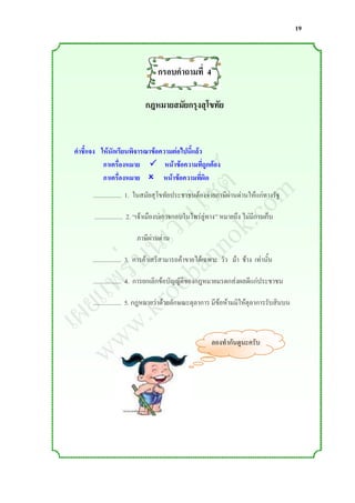 19



                                กรอบคาถามที่ 4

                           กฎหมายสมัยกรุงสุโขทัย




                ์ m
คาชี้แจง ให้นักเรียนพิจารณาข้อความต่อไปนี้แล้ว



               ต o
          กาเครื่องหมาย  หน้าข้อความที่ถูกต้อง



              ซ .c
          กาเครื่องหมาย  หน้าข้อความที่ผิด


             ไ k
      .................. 1. ในสมัยสุโขทัยประชาชนต้องจ่ายภาษีผ่านด่านให้แก่ทางรัฐ


           ็บ o
         เว nn
      .................. 2. “เจ้าเมืองบ่เอาจกอบในไพร่ลู่ทาง” หมายถึง ไม่มีการเก็บ



        น a
      ่บ ob
                       ภาษีผ่านด่าน



     ร o
     .................. 3. การค้าเสรีสามารถค้าขายได้เฉพาะ วัว ม้า ช้าง เท่านั้น


    พ r
   แ .k
  ย w
     .................. 4. การยกเลิกข้อบัญญัติของกฎหมายมรดกส่งผลดีแก่ประชาชน



เผ w
     .................. 5. กฎหมายว่าด้วยลักษณะตุลาการ มีข้อห้ามมิให้ตุลาการรับสินบน




   w                                                   ลองท่ากันดูนะครับ
 