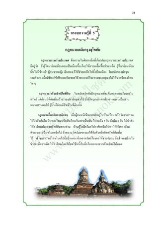 21



                                   กรอบความรูที่ 5
                                             ้


                              กฎหมายสมัยกรุงสุโขทัย
          กฎหมายระหว่างประเทศ ข้อความในศิลาจารึกที่เกี่ยวกับกฎหมายระหว่างประเทศ
มีอยู่วา ถ้าผู้ใดมาอ่อนน้อมยอมเป็นเมืองขึ้น ก็จะให้ความเอื้อเฟื้อช่วยเหลือ ผู้ที่มาอ่อนน้อม
       ่


                  ์ m
                 ต o
นั้นไม่มีช้าง ม้า ผู้คนชายหญิง เงินทอง ก็ให้ช่วยเหลือไปตั้งบ้านเมือง ในสมัยของพ่อขุน



                ซ .c
รามค่าแหงเมื่อมีชัยแก่ข้าศึกและจับเชลยได้ พระองค์ก็จะทรงพระกรุณาไม่ให้ฆ่าหรือลงโทษ



               ไ k
ใด ๆ



             ็บ o
           เว nn
        กฎหมายว่าด้วยสิทธิในที่ดิน ในสมัยสุโขทัยมีกฎหมายที่จะคุ้มครองและรับรองใน
ทรัพย์ แต่ก่อนมีที่ดินที่รกร้างว่างเปล่ามีอยู่ทั่วไป ถ้าผู้ใดบุกเบิกหักล้างถางพงจนเป็นสวน


          น a
หมากสวนผลไม้ ผู้นั้นก็ย่อมมีสิทธิในที่ดินนั้น


        ่บ ob
       ร o
      กฎหมายเกี่ยวกับการลักพา เมื่อผู้คนหนีเข้ามาอาศัยอยู่ในบ้านเรือน หรือวัดวาอาราม


      พ r
ให้น่าตัวส่งคืน มีบทลงโทษปรับสินไหมวันละหมื่นพัน ไปจนถึง 5 วัน ถ้าพ้น 8 วัน ไม่น่าส่ง


     แ .k
    ย w
ให้ลงโทษประดุจทรัพย์สินของท่าน บ้านผู้ใดมีขโมยไปอาศัยหรือไปหา ให้เจ้าของบ้าน



  เผ w
พิจารณาว่าเป็นขโมยหรือไม่ ถ้าทราบว่าขโมยของมาให้จับตัวหรือยึดทรัพย์สินนั้น
ไว้ เจ้าของทรัพย์ไล่ขโมยไปถึงบ้านตน เจ้าของทรัพย์ร้องขอให้ช่วยจับกุม ถ้าเจ้าของบ้านไม่
ช่วยจะมีความผิด ให้ท่าโทษโดยให้ชดใช้หนี้สินที่ขโมยเอามาจากเจ้าทรัพย์ให้หมด



     w
 