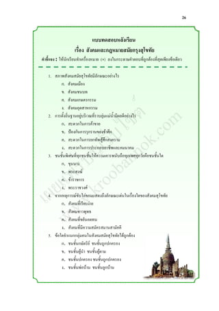 26


                              แบบทดสอบหลังเรียน
                    เรื่อง สังคมและกฎหมายสมัยกรุงสุโขทัย
คาชี้แจง : ให้นักเรียนท่าเครื่องหมาย (×) ลงในกระดาษค่าตอบที่ถูกต้องที่สุดเพียงข้อเดียว

    1. สภาพสังคมสมัยสุโขทัยมีลักษณะอย่างไร
           ก. สังคมเมือง



                  ์ m
           ข. สังคมชนบท



                 ต o
           ค. สังคมเกษตรกรรม



                ซ .c
           ง. สังคมอุตสาหกรรม



               ไ k
    2. การตั้งถิ่นฐานอยู่บริเวณที่ราบลุ่มแม่น้่ามีผลดีอย่างไร



             ็บ o
           ก. สะดวกในการค้าขาย



           เว nn
           ข. ป้องกันการรุกรานของข้าศึก



          น a
           ค. สะดวกในการยกทัพสู้ศึกสงคราม



        ่บ ob
           ง. สะดวกในการประกอบอาชีพและคมนาคม



       ร o
    3. ชนชั้นพิเศษที่ทุกชนชั้นให้ความเคารพนับถือทุกเพศทุกวัยคือชนชั้นใด



      พ r
           ก. ขุนนาง


     แ .k
           ข. พระสงฆ์


    ย w
           ค. ข้าราชการ


  เผ w
           ง. พระราชวงศ์
    4. จากเหตุการณ์ขับไล่ขอมแสดงถึงลักษณะเด่นในเรื่องใดของสังคมสุโขทัย



     w
           ก. สังคมที่เรียบง่าย
           ข. สังคมชาวพุทธ
           ค. สังคมที่ขยันอดทน
           ง. สังคมที่มีความสมัครสมานสามัคคี
    5. ข้อใดจ่าแนกกลุ่มคนในสังคมสมัยสุโขทัยได้ถูกต้อง
           ก. ชนชั้นกษัตริย์ ชนชั้นถูกปกครอง
           ข. ชนชั้นผู้น่า ชนชั้นผู้ตาม
           ค. ชนชั้นปกครอง ชนชั้นถูกปกครอง
           ง. ชนชั้นพ่อบ้าน ชนชั้นลูกบ้าน
 