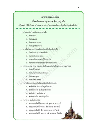 6


                               แบบทดสอบก่อนเรียน
                   เรื่อง สังคมและกฎหมายสมัยกรุงสุโขทัย
คาชี้แจง : ให้นักเรียนท่าเครื่องหมาย (×) ลงในกระดาษค่าตอบที่ถูกต้องที่สุดเพียงข้อเดียว

  1. สังคมสมัยสุโขทัยมีลักษณะอย่างไร
         ก. สังคมเมือง



                 ์ m
         ข. สังคมชนบท



                ต o
         ค. สังคมเกษตรกรรม



               ซ .c
         ง. สังคมอุตสาหกรรม



              ไ k
  2. การตั้งถิ่นฐานอยู่บริเวณที่ราบลุ่มแม่น้่ามีผลดีอย่างไร



            ็บ o
         ก. ป้องกันการรุกรานของข้าศึก



          เว nn
         ข. สะดวกในการค้าขาย



         น a
         ค. สะดวกในการยกทัพสู้ศึกสงคราม



       ่บ ob
         ง. สะดวกในการประกอบอาชีพและคมนาคม



      ร o
  3. จากเหตุการณ์ขับไล่ขอมแสดงถึงลักษณะเด่นในเรื่องใดของสังคมสุโขทัย



     พ r
         ก. สังคมที่เรียบง่าย


    แ .k
         ข. สังคมที่มีความสมานสามัคคี


   ย w
         ค. สังคมชาวพุทธ


 เผ w
         ง. สังคมที่ขยันอดทน
  4. ข้อใดจ่าแนกกลุ่มคนในสังคมสมัยสุโขทัยได้ถูกต้อง



    w
         ก. ชนชั้นปกครอง ชนชั้นถูกปกครอง
         ข. ชนชั้นกษัตริย์ ชนชั้นถูกปกครอง
         ค. ชนชั้นผู้น่า ชนชั้นผู้ตาม
         ง. ชนชั้นพ่อบ้าน ชนชั้นลูกบ้าน
  5. ข้อใด คือ ชนชั้นปกครอง
         ก. พระมหากษัตริย์ พระราชวงศ์ ขุนนาง พระสงฆ์
         ข. พระมหากษัตริย์ ขุนนาง ข้าราชการ พระสงฆ์
         ค. พระมหากษัตริย์ ข้าราชการ พระสงฆ์ ไพร่ฟ้า
         ง. พระมหากษัตริย์ พระราชวงศ์ พระสงฆ์ ไพร่ฟ้า
 