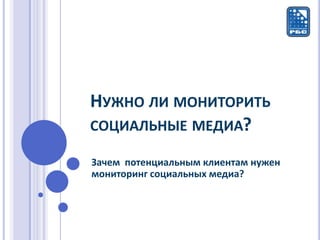 НУЖНО ЛИ МОНИТОРИТЬ
СОЦИАЛЬНЫЕ МЕДИА?

Зачем потенциальным клиентам нужен
мониторинг социальных медиа?
 