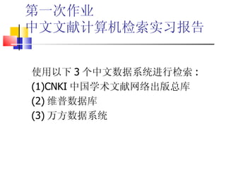 第一次作业
中文文献计算机检索实习报告


使用以下 3 个中文数据系统进行检索 :
(1)CNKI 中国学术文献网络出版总库
(2) 维普数据库
(3) 万方数据系统
 