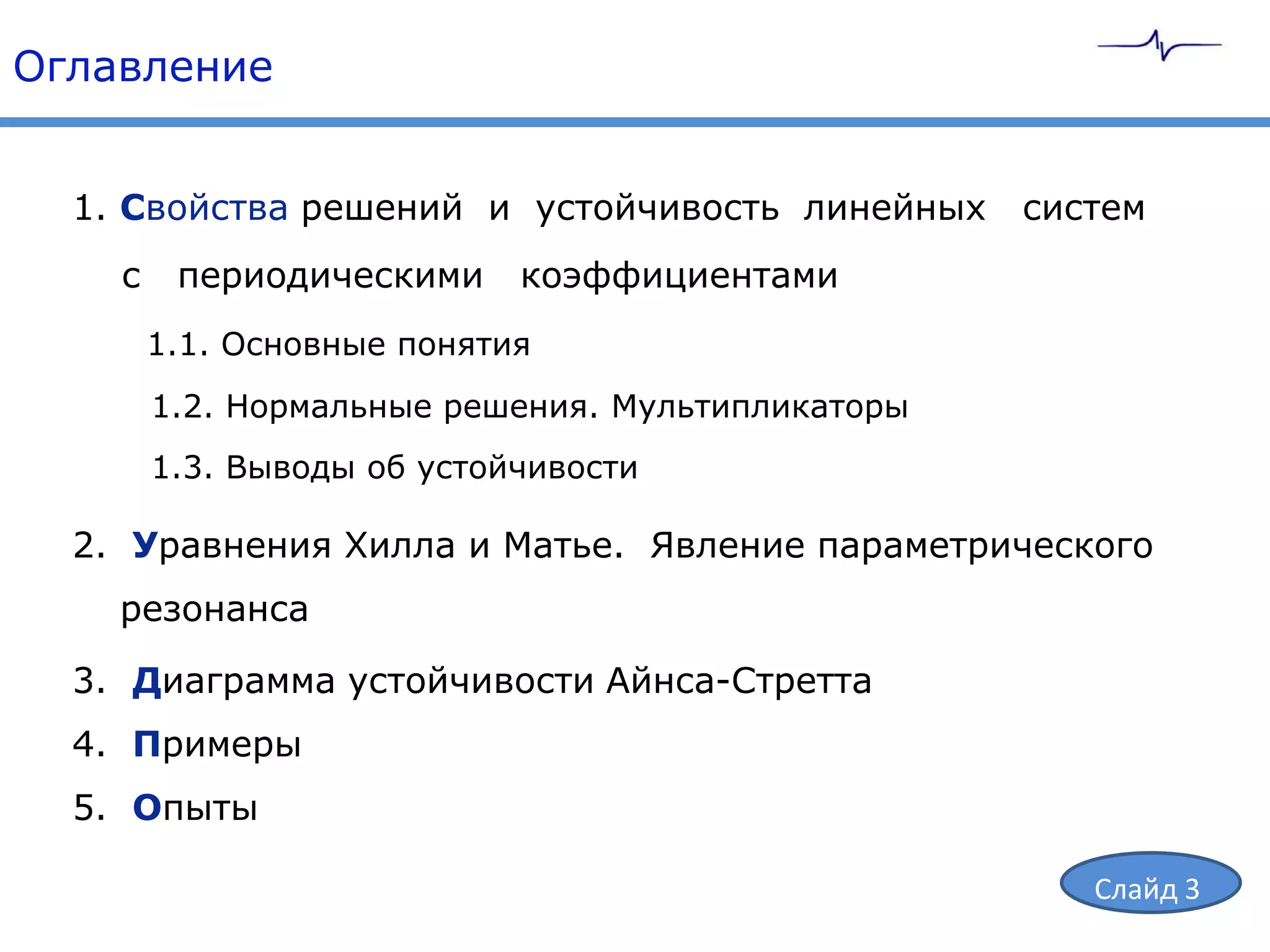Оглавление


  1. Свойства решений и устойчивость линейных      систем
    с    периодическими     коэффициентами
        1.1. Основные понятия
        1.2. Нормальные решения. Мультипликаторы
        1.3. Выводы об устойчивости

  2. Уравнения Хилла и Матье. Явление параметрического
    резонанса

  3. Диаграмма устойчивости Айнса-Стретта
  4. Примеры
  5. Опыты

                                                      Слайд 3
 