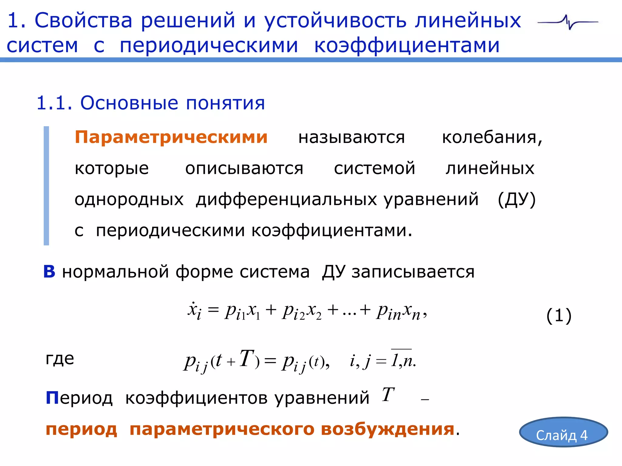 1. Свойства решений и устойчивость линейных
систем с периодическими коэффициентами

  1.1. Основные понятия
      Параметрическими           называются             колебания,
      которые   описываются           системой          линейных
      однородных дифференциальных уравнений                  (ДУ)
      с периодическими коэффициентами.

   В нормальной форме система ДУ записывается

                 
                 xi   pi1 x1   pi 2 x2 ...   pin xn ,                (1)

   где          pi j (t T )    pi j (t ), i, j 1,n.
   Период коэффициентов уравнений T
   период параметрического возбуждения.                            Слайд 4
 