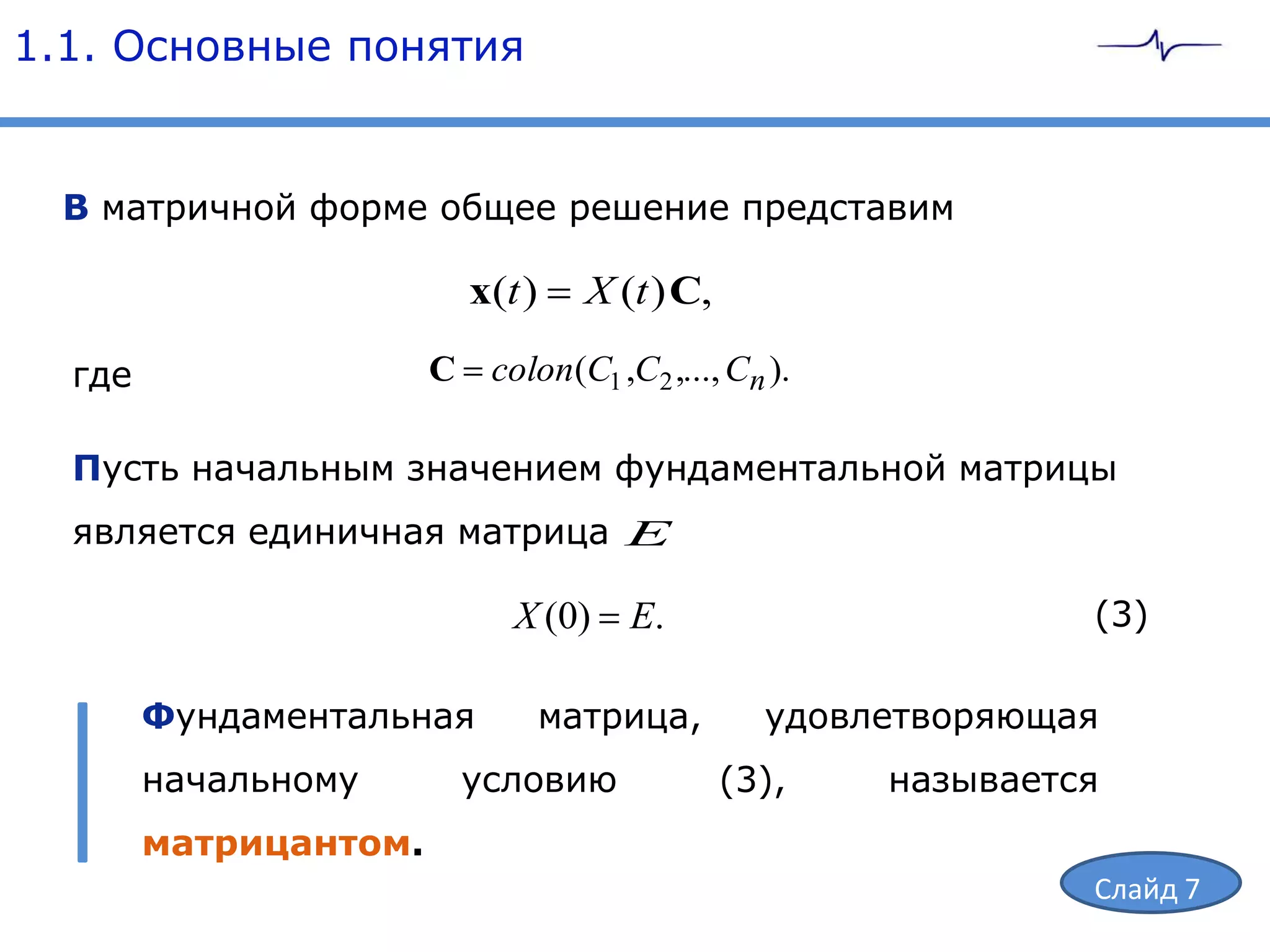 1.1. Основные понятия


  В матричной форме общее решение представим

                         x(t )     X (t ) C,

  где                  C colon(C1 ,C2 ,..., Cn ).

  Пусть начальным значением фундаментальной матрицы
  является единичная матрица E

                             X (0)    E.                       (3)

        Фундаментальная          матрица,        удовлетворяющая
        начальному       условию               (3),   называется
        матрицантом.
                                                               Слайд 7
 