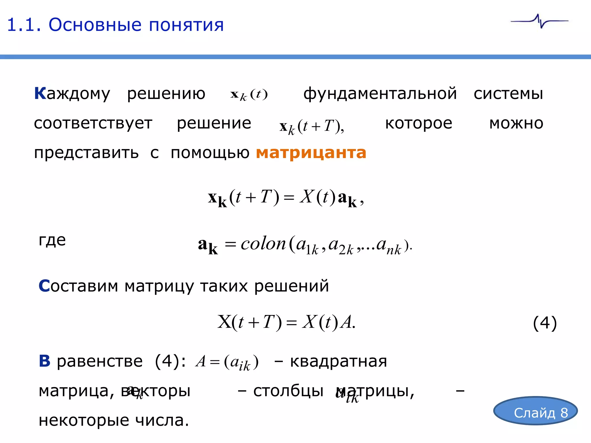 1.1. Основные понятия


  Каждому решению          x k (t )       фундаментальной системы
  соответствует   решение             x k (t T ),      которое       можно
  представить с помощью матрицанта

                        xk (t T )        X (t ) ak ,

   где                ak     colon (a1k , a2 k ,...ank ).

   Составим матрицу таких решений

                         X(t T )          X (t ) A.                      (4)

   В равенстве (4): A      ( aik ) – квадратная
             ak
   матрица, векторы         – столбцы aik
                                      матрицы,                   –
                                                                       Слайд 8
   некоторые числа.
 