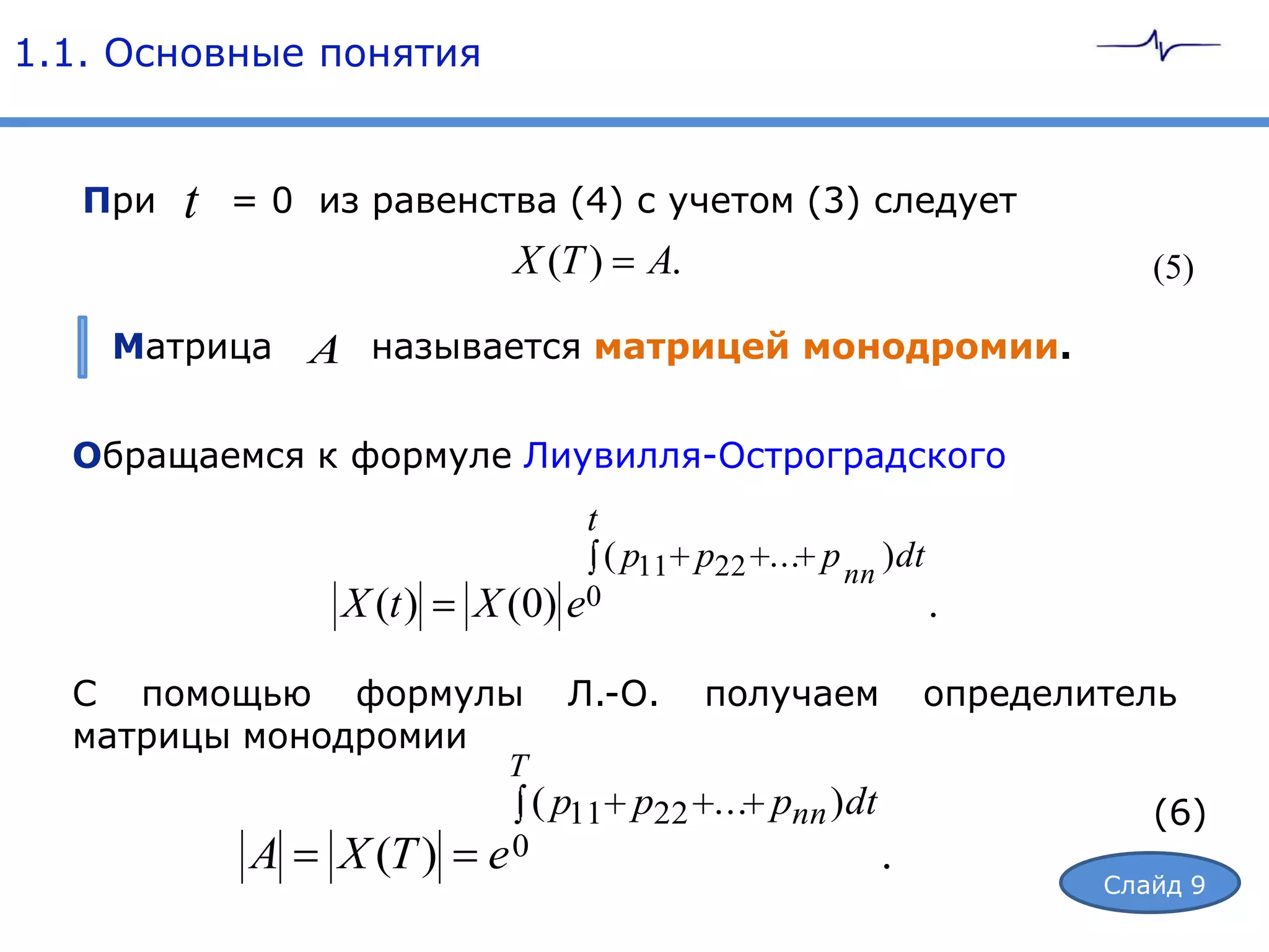1.1. Основные понятия


   При   t   = 0 из равенства (4) с учетом (3) следует
                              X (T )        A.                             (5)

    Матрица       A называется матрицей монодромии.

  Обращаемся к формуле Лиувилля-Остроградского
                                     t
                                         ( p11 p22 ... p nn ) dt
                   X (t )   X (0) e0                               .

  С помощью формулы                 Л.-О.        получаем       определитель
  матрицы монодромии
                              T
                                  ( p11 p22 ... pnn ) dt                   (6)
              A    X (T )   e0                              .
                                                                        Слайд 9
 