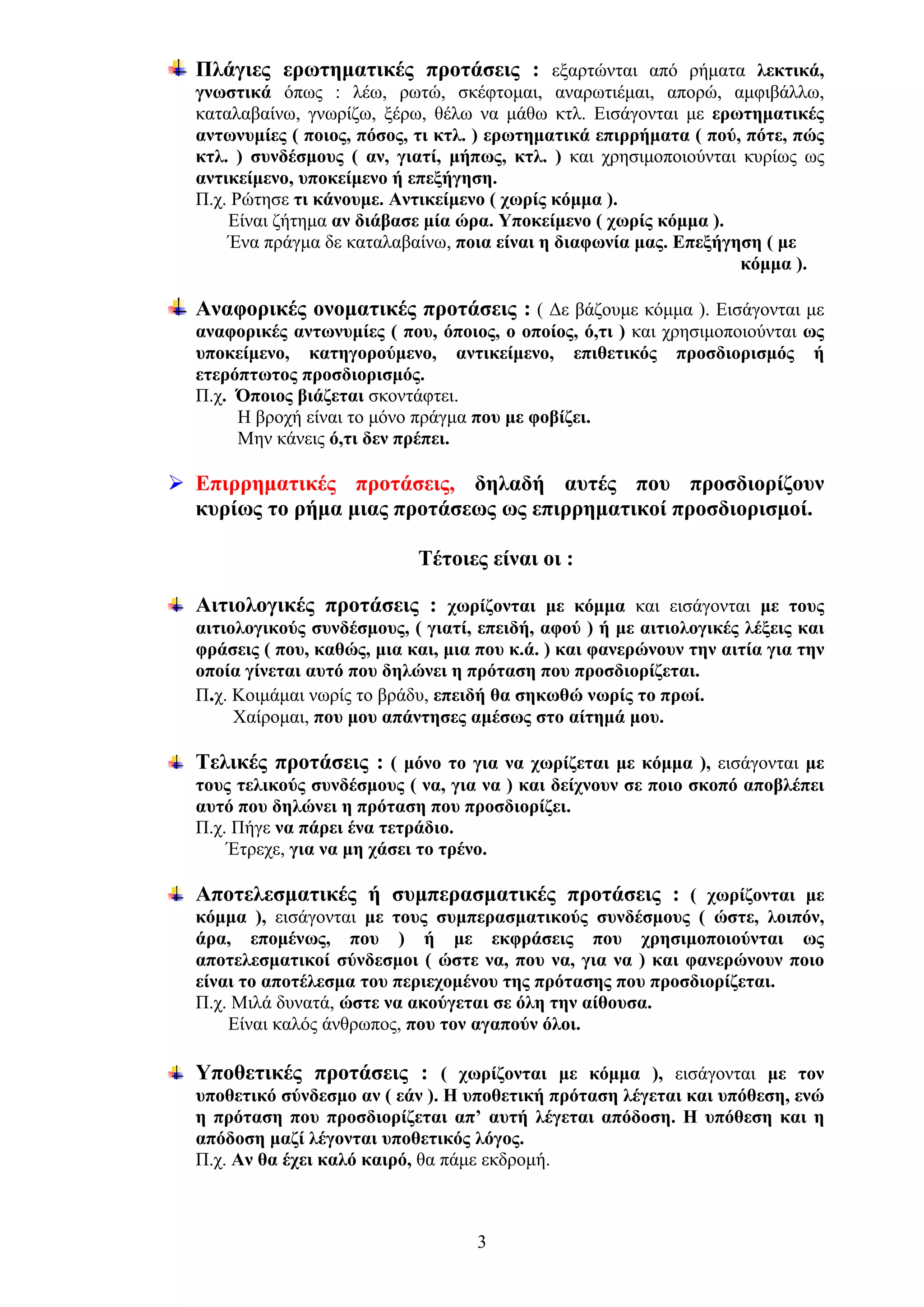 Πλάγιες ερωτηματικές προτάσεις : εξαρτώνται από ρήματα λεκτικά,
γνωστικά όπως : λέω, ρωτώ, σκέφτομαι, αναρωτιέμαι, απορώ, αμφιβάλλω,
καταλαβαίνω, γνωρίζω, ξέρω, θέλω να μάθω κτλ. Εισάγονται με ερωτηματικές
αντωνυμίες ( ποιος, πόσος, τι κτλ. ) ερωτηματικά επιρρήματα ( πού, πότε, πώς
κτλ. ) συνδέσμους ( αν, γιατί, μήπως, κτλ. ) και χρησιμοποιούνται κυρίως ως
αντικείμενο, υποκείμενο ή επεξήγηση.
Π.χ. Ρώτησε τι κάνουμε. Αντικείμενο ( χωρίς κόμμα ).
Είναι ζήτημα αν διάβασε μία ώρα. Υποκείμενο ( χωρίς κόμμα ).
Ένα πράγμα δε καταλαβαίνω, ποια είναι η διαφωνία μας. Επεξήγηση ( με
κόμμα ).
Αναφορικές ονοματικές προτάσεις : ( Δε βάζουμε κόμμα ). Εισάγονται με
αναφορικές αντωνυμίες ( που, όποιος, ο οποίος, ό,τι ) και χρησιμοποιούνται ως
υποκείμενο, κατηγορούμενο, αντικείμενο, επιθετικός προσδιορισμός ή
ετερόπτωτος προσδιορισμός.
Π.χ. Όποιος βιάζεται σκοντάφτει.
Η βροχή είναι το μόνο πράγμα που με φοβίζει.
Μην κάνεις ό,τι δεν πρέπει.

Επιρρηματικές προτάσεις, δηλαδή αυτές που προσδιορίζουν
κυρίως το ρήμα μιας προτάσεως ως επιρρηματικοί προσδιορισμοί.
Τέτοιες είναι οι :
Αιτιολογικές προτάσεις : χωρίζονται με κόμμα και εισάγονται με τους
αιτιολογικούς συνδέσμους, ( γιατί, επειδή, αφού ) ή με αιτιολογικές λέξεις και
φράσεις ( που, καθώς, μια και, μια που κ.ά. ) και φανερώνουν την αιτία για την
οποία γίνεται αυτό που δηλώνει η πρόταση που προσδιορίζεται.
Π.χ. Κοιμάμαι νωρίς το βράδυ, επειδή θα σηκωθώ νωρίς το πρωί.
Χαίρομαι, που μου απάντησες αμέσως στο αίτημά μου.

Τελικές προτάσεις : ( μόνο το για να χωρίζεται με κόμμα ), εισάγονται με
τους τελικούς συνδέσμους ( να, για να ) και δείχνουν σε ποιο σκοπό αποβλέπει
αυτό που δηλώνει η πρόταση που προσδιορίζει.
Π.χ. Πήγε να πάρει ένα τετράδιο.
Έτρεχε, για να μη χάσει το τρένο.

Αποτελεσματικές ή συμπερασματικές προτάσεις : ( χωρίζονται με
κόμμα ), εισάγονται με τους συμπερασματικούς συνδέσμους ( ώστε, λοιπόν,
άρα, επομένως, που ) ή με εκφράσεις που χρησιμοποιούνται ως
αποτελεσματικοί σύνδεσμοι ( ώστε να, που να, για να ) και φανερώνουν ποιο
είναι το αποτέλεσμα του περιεχομένου της πρότασης που προσδιορίζεται.
Π.χ. Μιλά δυνατά, ώστε να ακούγεται σε όλη την αίθουσα.
Είναι καλός άνθρωπος, που τον αγαπούν όλοι.

Υποθετικές προτάσεις : ( χωρίζονται με κόμμα ), εισάγονται με τον
υποθετικό σύνδεσμο αν ( εάν ). Η υποθετική πρόταση λέγεται και υπόθεση, ενώ
η πρόταση που προσδιορίζεται απ’ αυτή λέγεται απόδοση. Η υπόθεση και η
απόδοση μαζί λέγονται υποθετικός λόγος.
Π.χ. Αν θα έχει καλό καιρό, θα πάμε εκδρομή.

3

 