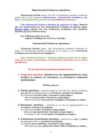 Παρατακτική Σύνδεση των προτάσεων
Παρατακτική σύνδεση έχουμε, όταν δύο ή περισσότερες προτάσεις συνδέονται
μεταξύ τους με τους λεγόμενους παρατακτικούς / συμπλεκτικούς συνδέσμους ( και,
ούτε ), τους διαχωριστικούς ( ή, είτε ) και τους αντιθετικούς ( αλλά, μα ).
Στην παρατακτική σύνδεση οι προτάσεις δε χωρίζονται με κόμμα. Μπροστά
από τους συμπλεκτικούς και τους διαχωριστικούς συνδέσμους δε βάζουμε κόμμα.
Βάζουμε κόμμα μπροστά από τους αντιθετικούς συνδέσμους, όταν αντιθέτουν
προτάσεις όχι όταν αντιθέτουν όρους.
Π.χ. Ο Θόδωρος παίζει και γελάει.
Διάβασα τα Μαθηματικά, αλλά δε τα κατάλαβα.

Υποτακτική Σύνδεση των προτάσεων
Υποτακτική σύνδεση έχουμε, όταν δευτερεύουσες προτάσεις συνδέονται με
κύριες. Οι δευτερεύουσες προτάσεις συνδέονται με τις κύριες με τους υποτακτικούς
συνδέσμους, με αντωνυμίες και με επιρρήματα.
Στην υποτακτική σύνδεση οι προτάσεις χωρίζονται μεταξύ τους με κόμμα,
εκτός από τις ειδικές, τις βουλητικές, τις διστακτικές ή ενδοιαστικές και τις πλάγιες
ερωτηματικές.

Οι Δευτερεύουσες προτάσεις διακρίνονται σε :
Ονοματικές προτάσεις, δηλαδή αυτές που χρησιμοποιούνται, όπως
συνήθως τα ονόματα, ως υποκείμενα, ως αντικείμενα, ονοματικοί
προσδιορισμοί.
Τέτοιες είναι οι :
Ειδικές προτάσεις : η πρόταση αρχίζει με έναν από τους ειδικούς συνδέσμους
πως, που ότι και χρησιμοποιείται ως αντικείμενο, υποκείμενο ή επεξήγηση.
Π.χ. Ομολόγησε ότι έκανε λάθος. Αντικείμενο ( χωρίς κόμμα ).
Φαίνεται πως θα χιονίσει. Υποκείμενο ( χωρίς κόμμα ).
Πείθω τους άλλους, όταν μιλάω με επιχειρήματα. Επεξήγηση ( με κόμμα ).

Βουλητικές προτάσεις : εισάγονται με το να και χρησιμοποιούνται ως
αντικείμενο, υποκείμενο ή επεξήγηση.
Π.χ. Είχα σκοπό να φάω. Αντικείμενο ( χωρίς κόμμα ).
Πρέπει να είμαι προσεκτικός. Υποκείμενο ( χωρίς κόμμα ).
Ένα πράγμα δε ξέρω, να λέω ψέματα. Επεξήγηση ( με κόμμα ).
Ενδοιαστικές ή διστακτικές προτάσεις : εισάγονται με το μη ( ν ), μήπως
και χρησιμοποιούνται ως αντικείμενο ή επεξήγηση.
Π.χ. Πρόσεξε μη σε κοροϊδέψει. Αντικείμενο ( χωρίς κόμμα ).
Κάθε μέρα έχει άγχος, μήπως κάνει κάποιο λάθος. Επεξήγηση ( με κόμμα ).
2

 
