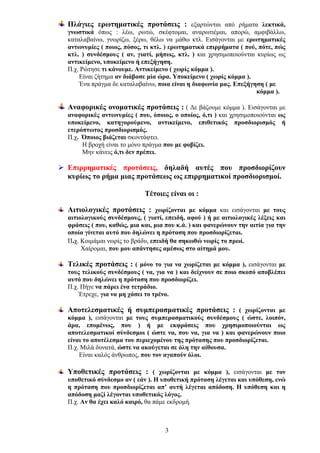 Πλάγιες ερωτηματικές προτάσεις : εξαρτώνται από ρήματα λεκτικά,
γνωστικά όπως : λέω, ρωτώ, σκέφτομαι, αναρωτιέμαι, απορώ, αμφιβάλλω,
καταλαβαίνω, γνωρίζω, ξέρω, θέλω να μάθω κτλ. Εισάγονται με ερωτηματικές
αντωνυμίες ( ποιος, πόσος, τι κτλ. ) ερωτηματικά επιρρήματα ( πού, πότε, πώς
κτλ. ) συνδέσμους ( αν, γιατί, μήπως, κτλ. ) και χρησιμοποιούνται κυρίως ως
αντικείμενο, υποκείμενο ή επεξήγηση.
Π.χ. Ρώτησε τι κάνουμε. Αντικείμενο ( χωρίς κόμμα ).
Είναι ζήτημα αν διάβασε μία ώρα. Υποκείμενο ( χωρίς κόμμα ).
Ένα πράγμα δε καταλαβαίνω, ποια είναι η διαφωνία μας. Επεξήγηση ( με
κόμμα ).
Αναφορικές ονοματικές προτάσεις : ( Δε βάζουμε κόμμα ). Εισάγονται με
αναφορικές αντωνυμίες ( που, όποιος, ο οποίος, ό,τι ) και χρησιμοποιούνται ως
υποκείμενο, κατηγορούμενο, αντικείμενο, επιθετικός προσδιορισμός ή
ετερόπτωτος προσδιορισμός.
Π.χ. Όποιος βιάζεται σκοντάφτει.
Η βροχή είναι το μόνο πράγμα που με φοβίζει.
Μην κάνεις ό,τι δεν πρέπει.

Επιρρηματικές προτάσεις, δηλαδή αυτές που προσδιορίζουν
κυρίως το ρήμα μιας προτάσεως ως επιρρηματικοί προσδιορισμοί.
Τέτοιες είναι οι :
Αιτιολογικές προτάσεις : χωρίζονται με κόμμα και εισάγονται με τους
αιτιολογικούς συνδέσμους, ( γιατί, επειδή, αφού ) ή με αιτιολογικές λέξεις και
φράσεις ( που, καθώς, μια και, μια που κ.ά. ) και φανερώνουν την αιτία για την
οποία γίνεται αυτό που δηλώνει η πρόταση που προσδιορίζεται.
Π.χ. Κοιμάμαι νωρίς το βράδυ, επειδή θα σηκωθώ νωρίς το πρωί.
Χαίρομαι, που μου απάντησες αμέσως στο αίτημά μου.

Τελικές προτάσεις : ( μόνο το για να χωρίζεται με κόμμα ), εισάγονται με
τους τελικούς συνδέσμους ( να, για να ) και δείχνουν σε ποιο σκοπό αποβλέπει
αυτό που δηλώνει η πρόταση που προσδιορίζει.
Π.χ. Πήγε να πάρει ένα τετράδιο.
Έτρεχε, για να μη χάσει το τρένο.

Αποτελεσματικές ή συμπερασματικές προτάσεις : ( χωρίζονται με
κόμμα ), εισάγονται με τους συμπερασματικούς συνδέσμους ( ώστε, λοιπόν,
άρα, επομένως, που ) ή με εκφράσεις που χρησιμοποιούνται ως
αποτελεσματικοί σύνδεσμοι ( ώστε να, που να, για να ) και φανερώνουν ποιο
είναι το αποτέλεσμα του περιεχομένου της πρότασης που προσδιορίζεται.
Π.χ. Μιλά δυνατά, ώστε να ακούγεται σε όλη την αίθουσα.
Είναι καλός άνθρωπος, που τον αγαπούν όλοι.

Υποθετικές προτάσεις : ( χωρίζονται με κόμμα ), εισάγονται με τον
υποθετικό σύνδεσμο αν ( εάν ). Η υποθετική πρόταση λέγεται και υπόθεση, ενώ
η πρόταση που προσδιορίζεται απ’ αυτή λέγεται απόδοση. Η υπόθεση και η
απόδοση μαζί λέγονται υποθετικός λόγος.
Π.χ. Αν θα έχει καλό καιρό, θα πάμε εκδρομή.

3

 