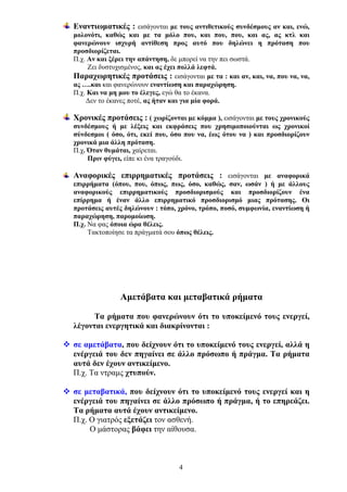 Εναντιωματικές : εισάγονται με τους αντιθετικούς συνδέσμους αν και, ενώ,
μολονότι, καθώς και με τα μόλο που, και που, που, και ας, ας κτλ και
φανερώνουν ισχυρή αντίθεση προς αυτό που δηλώνει η πρόταση που
προσδιορίζεται.
Π.χ. Αν και ξέρει την απάντηση, δε μπορεί να την πει σωστά.
Ζει δυστυχισμένος, και ας έχει πολλά λεφτά.
Παραχωρητικές προτάσεις : εισάγονται με τα : και αν, και, να, που να, να,
ας ….και και φανερώνουν εναντίωση και παραχώρηση.
Π.χ. Και να μη μου το έλεγες, εγώ θα το έκανα.
Δεν το έκανες ποτέ, ας ήταν και για μία φορά.
Χρονικές προτάσεις : ( χωρίζονται με κόμμα ), εισάγονται με τους χρονικούς
συνδέσμους ή με λέξεις και εκφράσεις που χρησιμοποιούνται ως χρονικοί
σύνδεσμοι ( όσο, ότι, εκεί που, όσο που να, έως ότου να ) και προσδιορίζουν
χρονικά μια άλλη πρόταση.
Π.χ. Όταν θυμάται, χαίρεται.
Πριν φύγει, είπε κι ένα τραγούδι.
Αναφορικές επιρρηματικές προτάσεις : εισάγονται με αναφορικά
επιρρήματα (όπου, που, όπως, πως, όσο, καθώς, σαν, ωσάν ) ή με άλλους
αναφορικούς επιρρηματικούς προσδιορισμούς και προσδιορίζουν ένα
επίρρημα ή έναν άλλο επιρρηματικό προσδιορισμό μιας πρότασης. Οι
προτάσεις αυτές δηλώνουν : τόπο, χρόνο, τρόπο, ποσό, συμφωνία, εναντίωση ή
παραχώρηση, παρομοίωση.
Π.χ. Να φας όποια ώρα θέλεις.
Τακτοποίησε τα πράγματά σου όπως θέλεις.

Αμετάβατα και μεταβατικά ρήματα
Τα ρήματα που φανερώνουν ότι το υποκείμενό τους ενεργεί,
λέγονται ενεργητικά και διακρίνονται :
σε αμετάβατα, που δείχνουν ότι το υποκείμενό τους ενεργεί, αλλά η
ενέργειά του δεν πηγαίνει σε άλλο πρόσωπο ή πράγμα. Τα ρήματα
αυτά δεν έχουν αντικείμενο.
Π.χ. Τα ντραμς χτυπούν.
σε μεταβατικά, που δείχνουν ότι το υποκείμενό τους ενεργεί και η
ενέργειά του πηγαίνει σε άλλο πρόσωπο ή πράγμα, ή το επηρεάζει.
Τα ρήματα αυτά έχουν αντικείμενο.
Π.χ. Ο γιατρός εξετάζει τον ασθενή.
Ο μάστορας βάφει την αίθουσα.

4

 