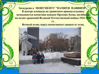 Экскурсия к МОНУМЕНТУ "ПАМЯТИ ПАВШИМ".
     В центре площади на гранитном прямоугольнике
 возвышается памятник воинам Орехово-Зуева, погибшим
на полях сражений Великой Отечественной войны 1941-1945
                            гг.
     Вечный огонь перед памятником зажжен от огня,
           привезенного из Брестской крепости.
 