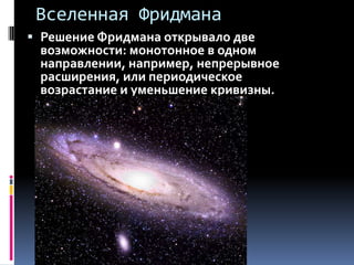Вселенная Фридмана
 Решение Фридмана открывало две
  возможности: монотонное в одном
  направлении, например, непрерывное
  расширения, или периодическое
  возрастание и уменьшение кривизны.
 