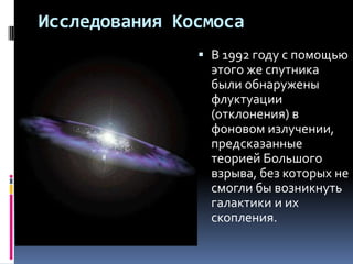 Исследования Космоса
                В 1992 году с помощью
                 этого же спутника
                 были обнаружены
                 флуктуации
                 (отклонения) в
                 фоновом излучении,
                 предсказанные
                 теорией Большого
                 взрыва, без которых не
                 смогли бы возникнуть
                 галактики и их
                 скопления.
 