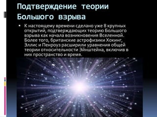 Подтверждение теории
Большого взрыва
 К настоящему времени сделано уже 8 крупных
  открытий, подтверждающих теорию Большого
  взрыва как начала возникновения Вселенной.
  Более того, британские астрофизики Хокинг,
  Эллис и Пенроуз расширили уравнения общей
  теории относительности Эйнштейна, включив в
  них пространство и время.
 