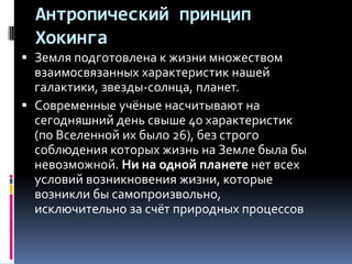 Антропический принцип
  Хокинга
 Земля подготовлена к жизни множеством
  взаимосвязанных характеристик нашей
  галактики, звезды-солнца, планет.
 Современные учёные насчитывают на
  сегодняшний день свыше 40 характеристик
  (по Вселенной их было 26), без строго
  соблюдения которых жизнь на Земле была бы
  невозможной. Ни на одной планете нет всех
  условий возникновения жизни, которые
  возникли бы самопроизвольно,
  исключительно за счёт природных процессов
 