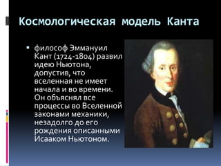 Космологическая модель Канта

  философ Эммануил
   Кант (1724-1804) развил
   идею Ньютона,
   допустив, что
   вселенная не имеет
   начала и во времени.
   Он объяснял все
   процессы во Вселенной
   законами механики,
   незадолго до его
   рождения описанными
   Исааком Ньютоном.
 