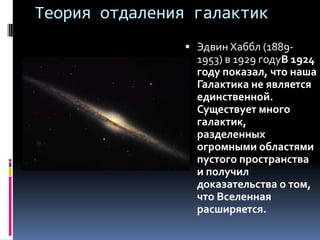 Теория отдаления галактик
                 Эдвин Хаббл (1889-
                  1953) в 1929 годуВ 1924
                  году показал, что наша
                  Галактика не является
                  единственной.
                  Существует много
                  галактик,
                  разделенных
                  огромными областями
                  пустого пространства
                  и получил
                  доказательства о том,
                  что Вселенная
                  расширяется.
 
