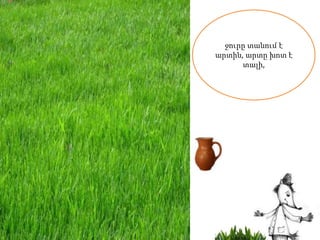 ջուրը տանում է
արտին, արտը խոտ է
      տալի,
 