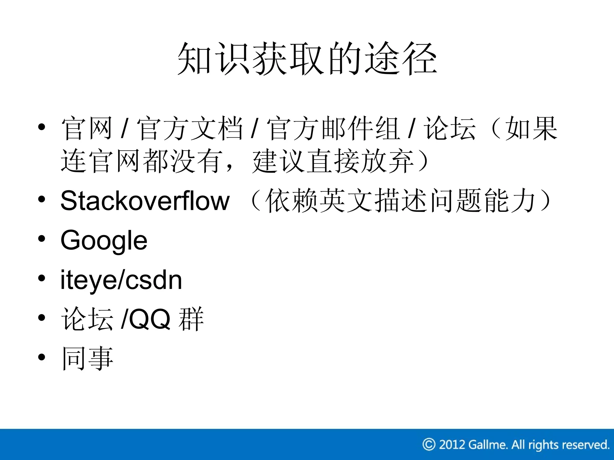 知识获取的途径
• 官网 / 官方文档 / 官方邮件组 / 论坛（如果
  连官网都没有，建议直接放弃）
• Stackoverflow （依赖英文描述问题能力）
• Google
• iteye/csdn
• 论坛 /QQ 群
• 同事
 