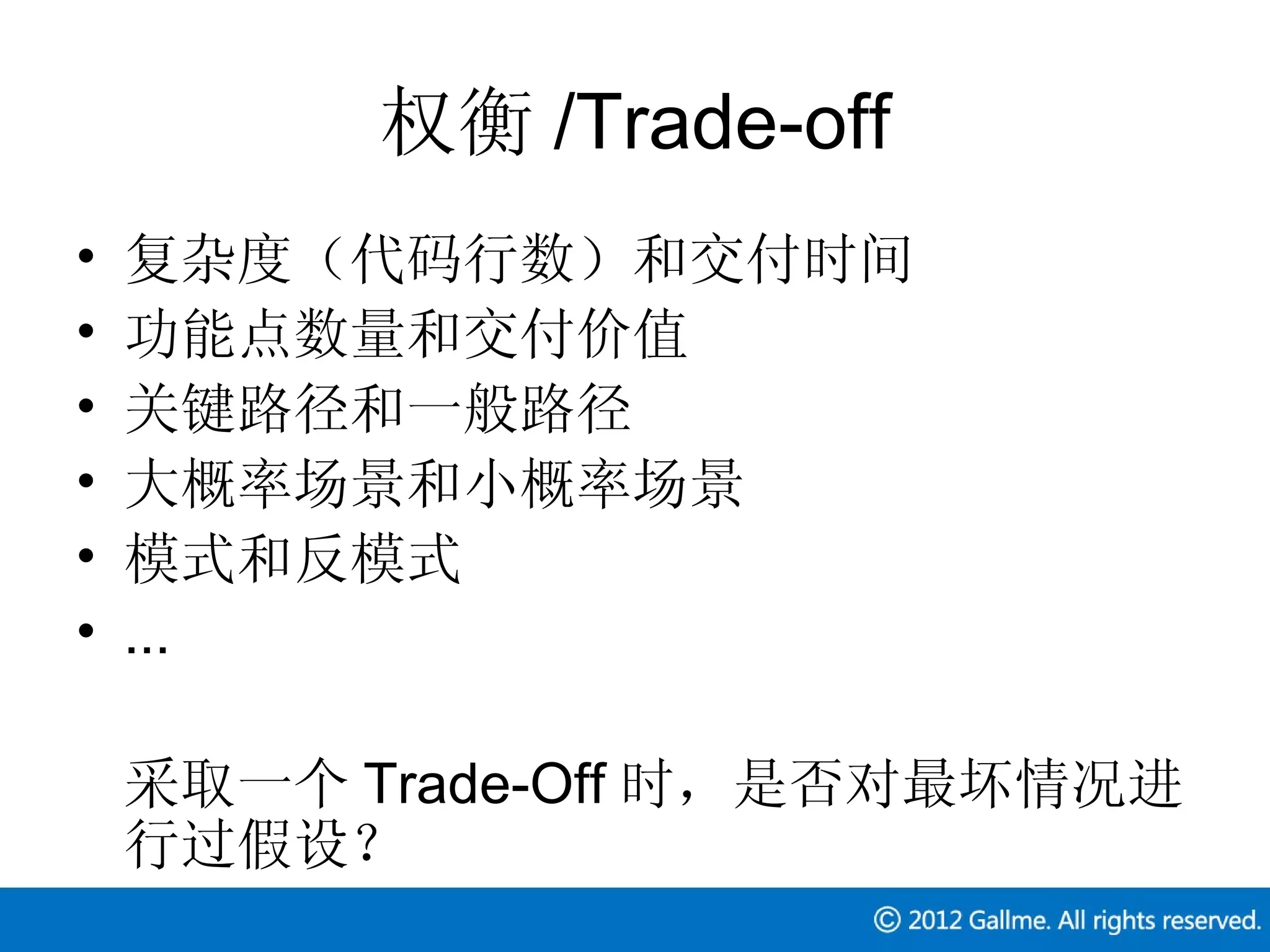 权衡 /Trade-off
•   复杂度（代码行数）和交付时间
•   功能点数量和交付价值
•   关键路径和一般路径
•   大概率场景和小概率场景
•   模式和反模式
•   ...

    采取一个 Trade-Off 时，是否对最坏情况进
    行过假设？
 