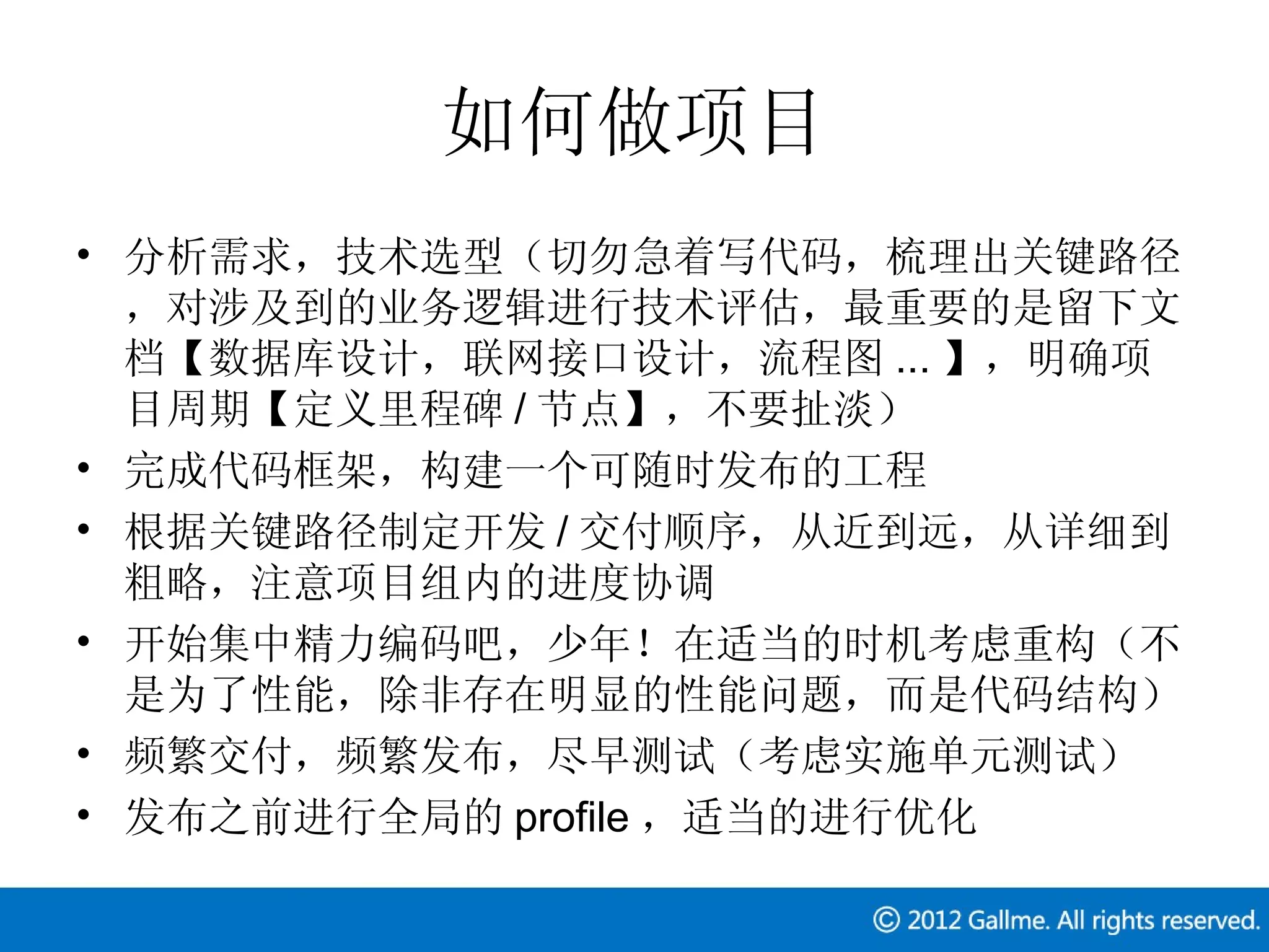 如何做项目
• 分析需求，技术选型（切勿急着写代码，梳理出关键路径
  ，对涉及到的业务逻辑进行技术评估，最重要的是留下文
  档【数据库设计，联网接口设计，流程图 ... 】，明确项
  目周期【定义里程碑 / 节点】，不要扯淡）
• 完成代码框架，构建一个可随时发布的工程
• 根据关键路径制定开发 / 交付顺序，从近到远，从详细到
  粗略，注意项目组内的进度协调
• 开始集中精力编码吧，少年！在适当的时机考虑重构（不
  是为了性能，除非存在明显的性能问题，而是代码结构）
• 频繁交付，频繁发布，尽早测试（考虑实施单元测试）
• 发布之前进行全局的 profile ，适当的进行优化
 