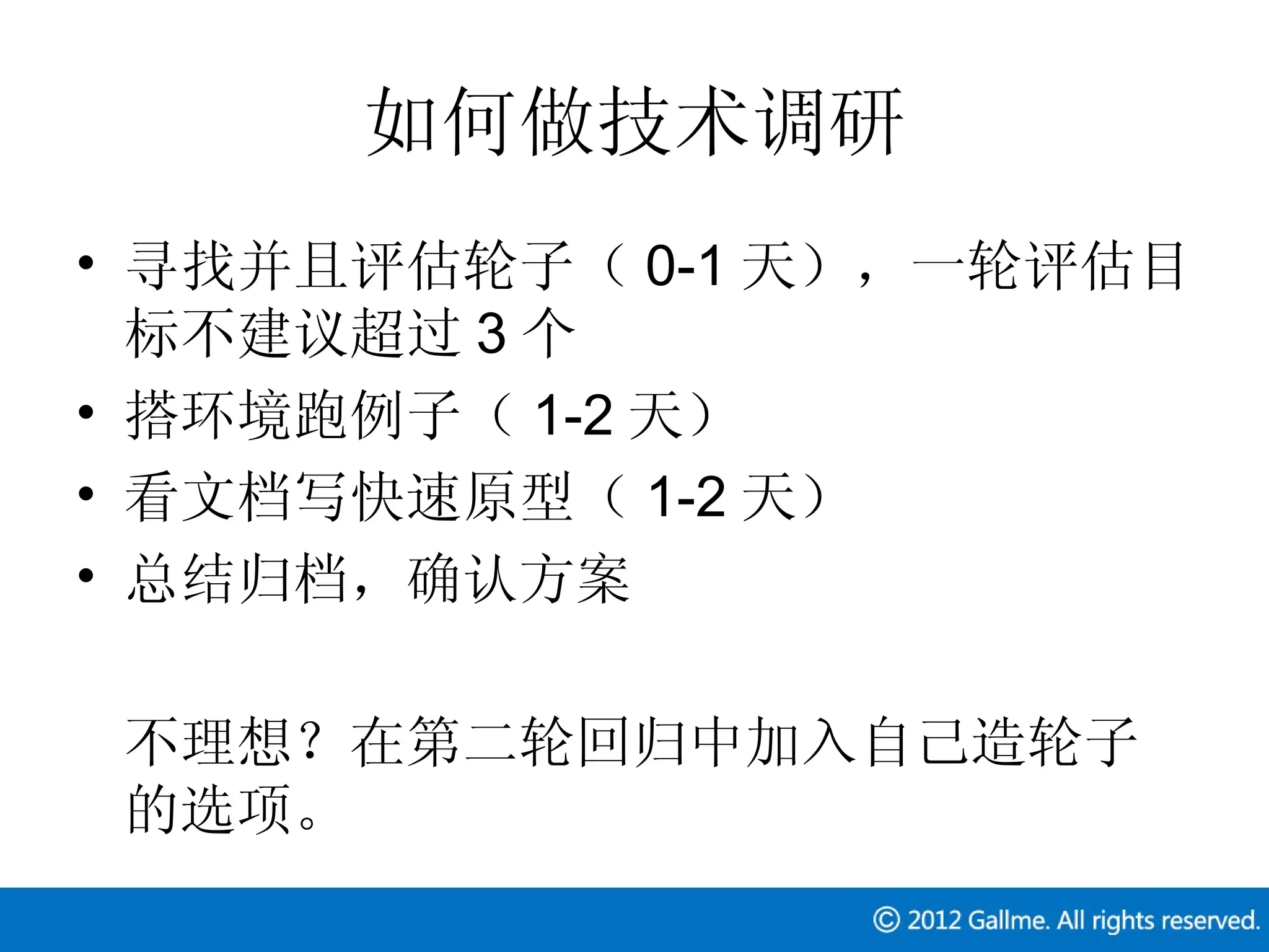 如何做技术调研
• 寻找并且评估轮子（ 0-1 天），一轮评估目
  标不建议超过 3 个
• 搭环境跑例子（ 1-2 天）
• 看文档写快速原型（ 1-2 天）
• 总结归档，确认方案

 不理想？在第二轮回归中加入自己造轮子
 的选项。
 