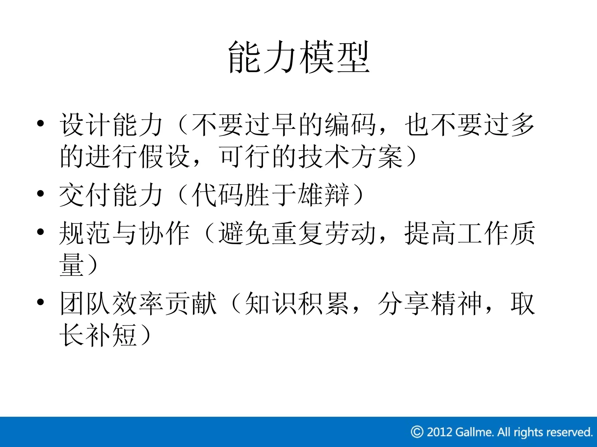 能力模型
• 设计能力（不要过早的编码，也不要过多
  的进行假设，可行的技术方案）
• 交付能力（代码胜于雄辩）
• 规范与协作（避免重复劳动，提高工作质
  量）
• 团队效率贡献（知识积累，分享精神，取
  长补短）
 