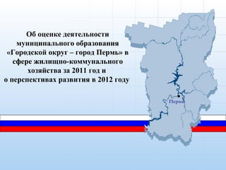 Об оценке деятельности
    муниципального образования
 «Городской округ – город Пермь» в
   сфере жилищно-коммунального
       хозяйства за 2011 год и
о перспективах развития в 2012 году

                                      Пермь
 