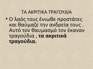 ΤΑ ΑΚΡΙΤΙΚΑ ΤΡΑΓΟΥΔΙΑ
• Ο λαός τους ένιωθε προστάτες
  και θαύμαζε την ανδρεία τους .
  Αυτό τον θαυμασμό τον έκαναν
  τραγούδια , τα ακριτικά
•
  τραγούδια.
 