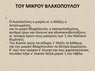 ΤΟΥ ΜΙΚΡΟΥ ΒΛΑΧΟΠΟΥΛΟΥ

•
    Ο Κωσταντίνος ο μικρός κι' ο Αλέξης ο
    αντρειωμένος,
    και το μικρό Βλαχόπουλο, ο καστροπολεμίτης,
    αντάμα τρων και πίνουνε και γλυκοκουβεντιάζουν,
    κι' αντάμα έχουν τους μαύρους των 'ς τον πλάτανο
    δεμένους.
    Του Κώστα τρώει τα σίδερα, τ' Αλέξη τα λιθάρια,
    και του μικρού Βλαχόπουλου τα δέντρα ξερριζώνει.
    Κ' εκεί που τρώγαν κ' έπιναν και που χαροκοπούσαν,
    πουλάκι πήγε κ' έκατσε δεξιά μεριά 'ς την τάβλα.
 