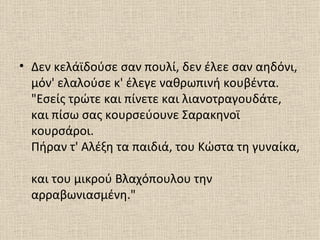 • Δεν κελάϊδούσε σαν πουλί, δεν έλεε σαν αηδόνι,
  μόν' ελαλούσε κ' έλεγε ναθρωπινή κουβέντα.
  "Εσείς τρώτε και πίνετε και λιανοτραγουδάτε,
  και πίσω σας κουρσεύουνε Σαρακηνοϊ
  κουρσάροι.
  Πήραν τ' Αλέξη τα παιδιά, του Κώστα τη γυναίκα,

  και του μικρού Βλαχόπουλου την
  αρραβωνιασμένη."
 