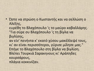 • Ώστε να στρώση ο Κωσταντής και να σελλώση ο
  Αλέξης,
  ευρέθη το Βλαχόπουλο 'ς το μαύρο καβαλλάρης.
  "Για σύρε συ Βλαχόπουλο 'ς τη βίγλα να
  βιγλίσης,
  αν είν' πενήντα κ' εκατό χύσου μακέλλεψέ τους,
  κι' αν είναι περισσότεροι, γύρισε μίλησε μας."
  Επήγε το Βλαχόπουλο στη βίγλα να βιγλίση.
  Βλέπει Τουρκιά Σαρακηνους κι' Αράπηδες
  κουρσάρους,
  πλάγια κοκκινίζαν.
 