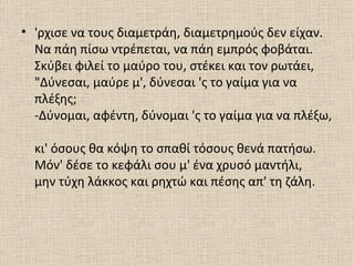 • 'ρχισε να τους διαμετράη, διαμετρημούς δεν είχαν.
  Να πάη πίσω ντρέπεται, να πάη εμπρός φοβάται.
  Σκύβει φιλεί το μαύρο του, στέκει και τον ρωτάει,
  "Δύνεσαι, μαύρε μ', δύνεσαι 'ς το γαίμα για να
  πλέξης;
  -Δύνομαι, αφέντη, δύνομαι 'ς το γαίμα για να πλέξω,

  κι' όσους θα κόψη το σπαθί τόσους θενά πατήσω.
  Μόν' δέσε το κεφάλι σου μ' ένα χρυσό μαντήλι,
  μην τύχη λάκκος και ρηχτώ και πέσης απ' τη ζάλη.
 