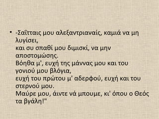• -Σαΐτταις μου αλεξαντριαναίς, καμιά να μη
  λυγίσει,
  και συ σπαθί μου διμισκί, να μην
  αποστομώσης.
  Βόηθα μ', ευχή της μάννας μου και του
  γονιού μου βλόγια,
  ευχή του πρώτου μ' αδερφού, ευχή και του
  στερνού μου.
  Μαύρε μου, άιντε νά μπουμε, κι' όπου ο Θεός
  τα βγάλη!"
 