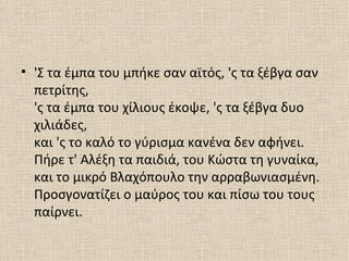 • 'Σ τα έμπα του μπήκε σαν αϊτός, 'ς τα ξέβγα σαν
  πετρίτης,
  'ς τα έμπα του χίλιους έκοψε, 'ς τα ξέβγα δυο
  χιλιάδες,
  και 'ς το καλό το γύρισμα κανένα δεν αφήνει.
  Πήρε τ' Αλέξη τα παιδιά, του Κώστα τη γυναίκα,
  και το μικρό Βλαχόπουλο την αρραβωνιασμένη.
  Προσγονατίζει ο μαύρος του και πίσω του τους
  παίρνει.
 