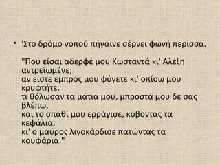 • 'Στο δρόμο νοπού πήγαινε σέρνει φωνή περίσσα.
  "Πού είσαι αδερφέ μου Κωσταντά κι' Αλέξη
  αντρεϊωμένε;
  αν είστε εμπρός μου φύγετε κι' οπίσω μου
  κρυφτήτε,
  τι θόλωσαν τα μάτια μου, μπροστά μου δε σας
  βλέπω,
  και το σπαθί μου ερράγισε, κόβοντας τα
  κεφάλια,
  κι' ο μαύρος λιγοκάρδισε πατώντας τα
  κουφάρια."
 