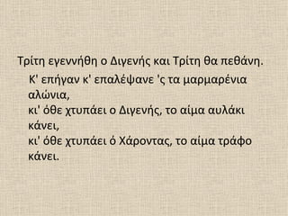 Τρίτη εγεννήθη ο Διγενής και Τρίτη θα πεθάνη.
  Κ' επήγαν κ' επαλέψανε 'ς τα μαρμαρένια
  αλώνια,
  κι' όθε χτυπάει ο Διγενής, το αίμα αυλάκι
  κάνει,
  κι' όθε χτυπάει ό Χάροντας, το αίμα τράφο
  κάνει.
 